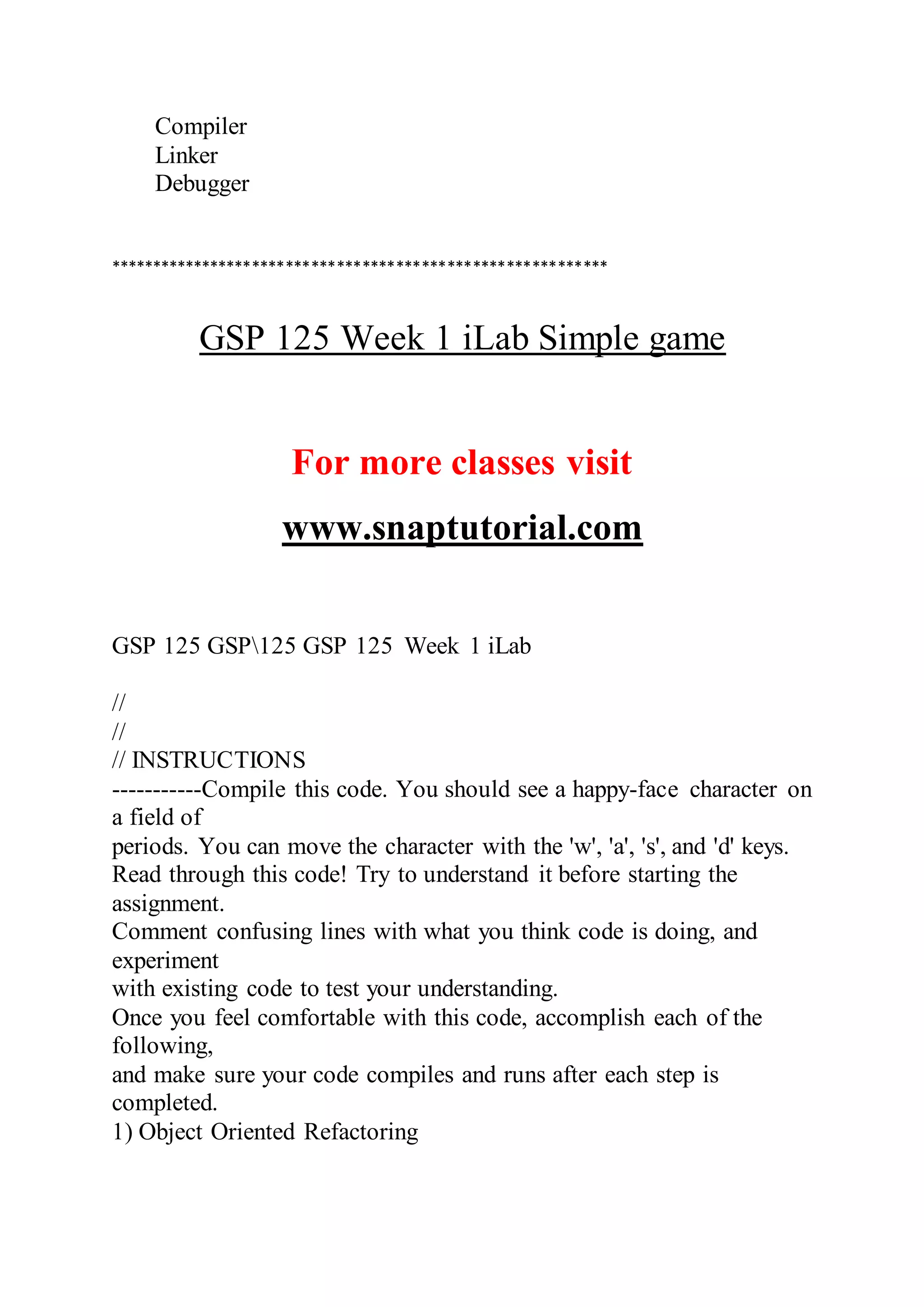 Compiler
Linker
Debugger
***********************************************************
GSP 125 Week 1 iLab Simple game
For more classes visit
www.snaptutorial.com
GSP 125 GSP125 GSP 125 Week 1 iLab
//
//
// INSTRUCTIONS
-----------Compile this code. You should see a happy-face character on
a field of
periods. You can move the character with the 'w', 'a', 's', and 'd' keys.
Read through this code! Try to understand it before starting the
assignment.
Comment confusing lines with what you think code is doing, and
experiment
with existing code to test your understanding.
Once you feel comfortable with this code, accomplish each of the
following,
and make sure your code compiles and runs after each step is
completed.
1) Object Oriented Refactoring
 