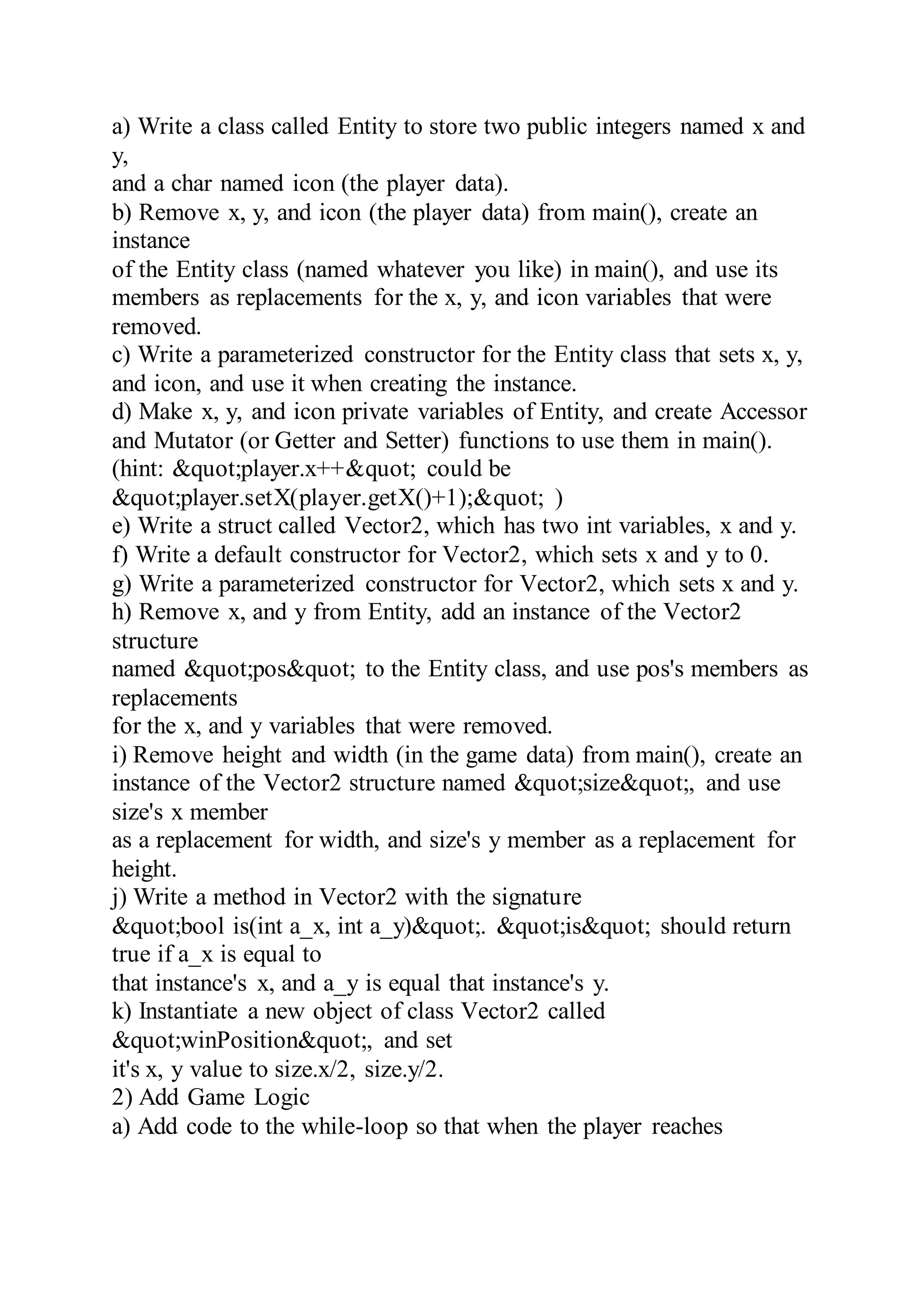 a) Write a class called Entity to store two public integers named x and
y,
and a char named icon (the player data).
b) Remove x, y, and icon (the player data) from main(), create an
instance
of the Entity class (named whatever you like) in main(), and use its
members as replacements for the x, y, and icon variables that were
removed.
c) Write a parameterized constructor for the Entity class that sets x, y,
and icon, and use it when creating the instance.
d) Make x, y, and icon private variables of Entity, and create Accessor
and Mutator (or Getter and Setter) functions to use them in main().
(hint: &quot;player.x++&quot; could be
&quot;player.setX(player.getX()+1);&quot; )
e) Write a struct called Vector2, which has two int variables, x and y.
f) Write a default constructor for Vector2, which sets x and y to 0.
g) Write a parameterized constructor for Vector2, which sets x and y.
h) Remove x, and y from Entity, add an instance of the Vector2
structure
named &quot;pos&quot; to the Entity class, and use pos's members as
replacements
for the x, and y variables that were removed.
i) Remove height and width (in the game data) from main(), create an
instance of the Vector2 structure named &quot;size&quot;, and use
size's x member
as a replacement for width, and size's y member as a replacement for
height.
j) Write a method in Vector2 with the signature
&quot;bool is(int a_x, int a_y)&quot;. &quot;is&quot; should return
true if a_x is equal to
that instance's x, and a_y is equal that instance's y.
k) Instantiate a new object of class Vector2 called
&quot;winPosition&quot;, and set
it's x, y value to size.x/2, size.y/2.
2) Add Game Logic
a) Add code to the while-loop so that when the player reaches
 