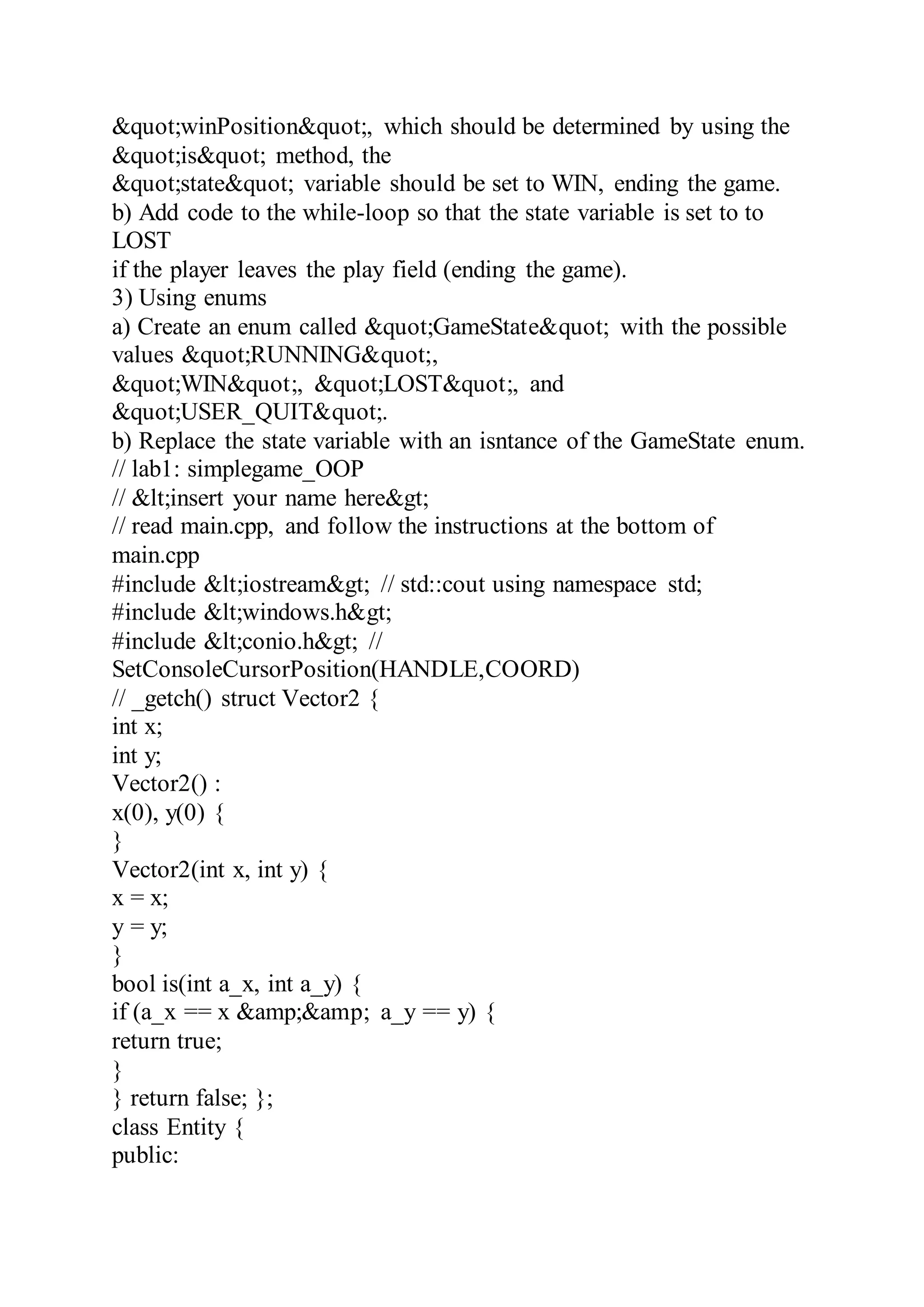 &quot;winPosition&quot;, which should be determined by using the
&quot;is&quot; method, the
&quot;state&quot; variable should be set to WIN, ending the game.
b) Add code to the while-loop so that the state variable is set to to
LOST
if the player leaves the play field (ending the game).
3) Using enums
a) Create an enum called &quot;GameState&quot; with the possible
values &quot;RUNNING&quot;,
&quot;WIN&quot;, &quot;LOST&quot;, and
&quot;USER_QUIT&quot;.
b) Replace the state variable with an isntance of the GameState enum.
// lab1: simplegame_OOP
// &lt;insert your name here&gt;
// read main.cpp, and follow the instructions at the bottom of
main.cpp
#include &lt;iostream&gt; // std::cout using namespace std;
#include &lt;windows.h&gt;
#include &lt;conio.h&gt; //
SetConsoleCursorPosition(HANDLE,COORD)
// _getch() struct Vector2 {
int x;
int y;
Vector2() :
x(0), y(0) {
}
Vector2(int x, int y) {
x = x;
y = y;
}
bool is(int a_x, int a_y) {
if (a_x == x &amp;&amp; a_y == y) {
return true;
}
} return false; };
class Entity {
public:
 