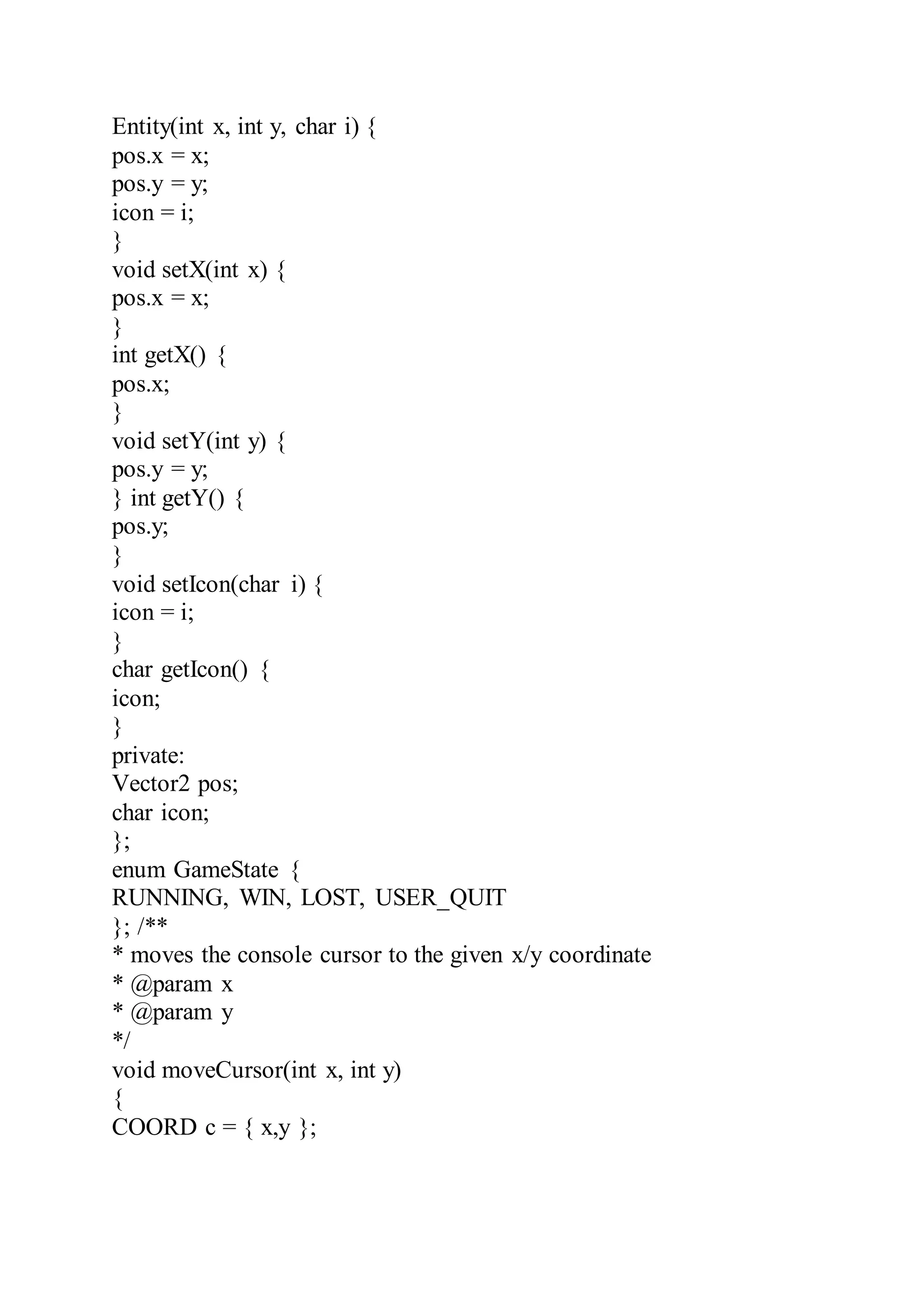 Entity(int x, int y, char i) {
pos.x = x;
pos.y = y;
icon = i;
}
void setX(int x) {
pos.x = x;
}
int getX() {
pos.x;
}
void setY(int y) {
pos.y = y;
} int getY() {
pos.y;
}
void setIcon(char i) {
icon = i;
}
char getIcon() {
icon;
}
private:
Vector2 pos;
char icon;
};
enum GameState {
RUNNING, WIN, LOST, USER_QUIT
}; /**
* moves the console cursor to the given x/y coordinate
* @param x
* @param y
*/
void moveCursor(int x, int y)
{
COORD c = { x,y };
 