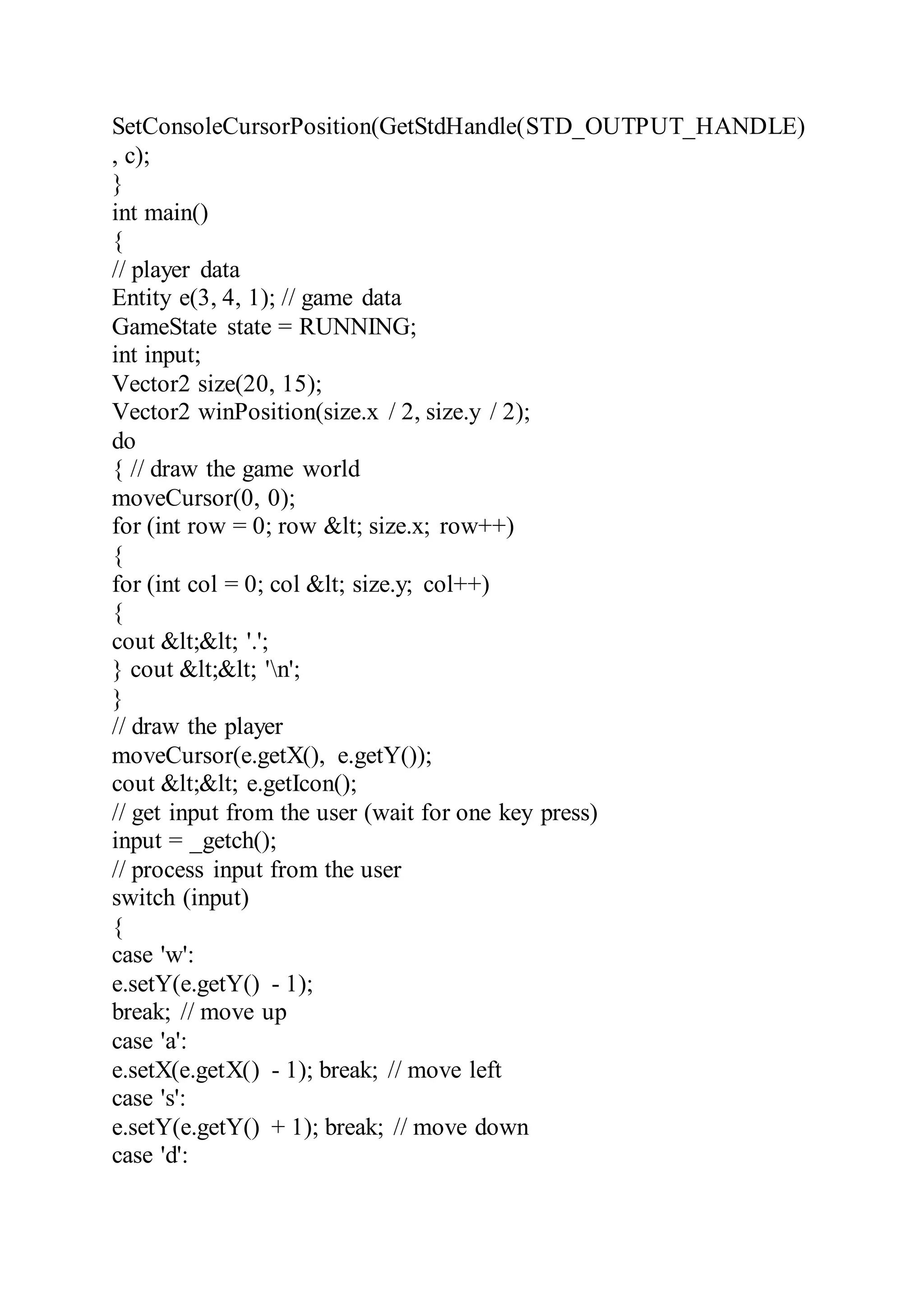 SetConsoleCursorPosition(GetStdHandle(STD_OUTPUT_HANDLE)
, c);
}
int main()
{
// player data
Entity e(3, 4, 1); // game data
GameState state = RUNNING;
int input;
Vector2 size(20, 15);
Vector2 winPosition(size.x / 2, size.y / 2);
do
{ // draw the game world
moveCursor(0, 0);
for (int row = 0; row &lt; size.x; row++)
{
for (int col = 0; col &lt; size.y; col++)
{
cout &lt;&lt; '.';
} cout &lt;&lt; 'n';
}
// draw the player
moveCursor(e.getX(), e.getY());
cout &lt;&lt; e.getIcon();
// get input from the user (wait for one key press)
input = _getch();
// process input from the user
switch (input)
{
case 'w':
e.setY(e.getY() - 1);
break; // move up
case 'a':
e.setX(e.getX() - 1); break; // move left
case 's':
e.setY(e.getY() + 1); break; // move down
case 'd':
 