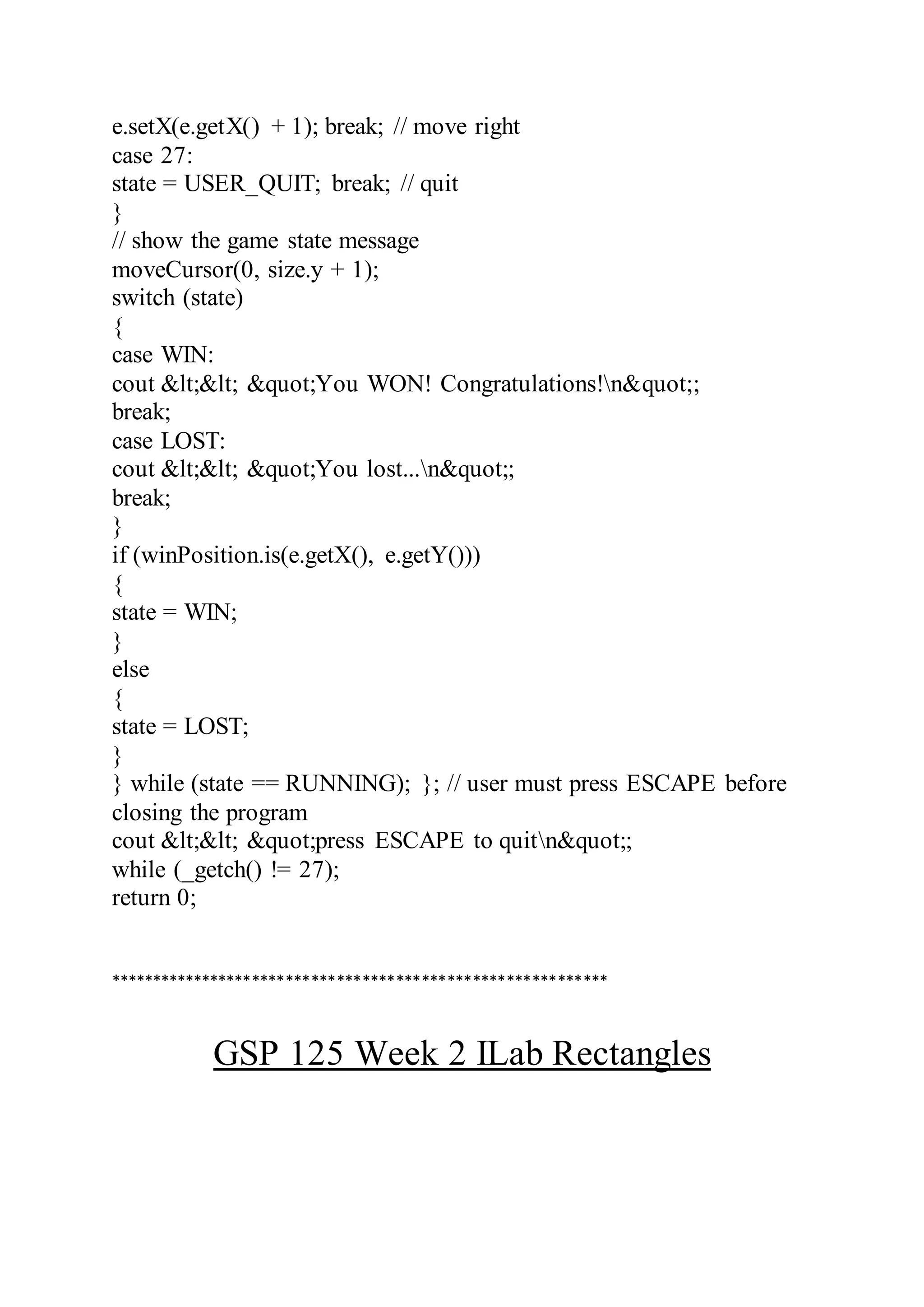 e.setX(e.getX() + 1); break; // move right
case 27:
state = USER_QUIT; break; // quit
}
// show the game state message
moveCursor(0, size.y + 1);
switch (state)
{
case WIN:
cout &lt;&lt; &quot;You WON! Congratulations!n&quot;;
break;
case LOST:
cout &lt;&lt; &quot;You lost...n&quot;;
break;
}
if (winPosition.is(e.getX(), e.getY()))
{
state = WIN;
}
else
{
state = LOST;
}
} while (state == RUNNING); }; // user must press ESCAPE before
closing the program
cout &lt;&lt; &quot;press ESCAPE to quitn&quot;;
while (_getch() != 27);
return 0;
***********************************************************
GSP 125 Week 2 ILab Rectangles
 