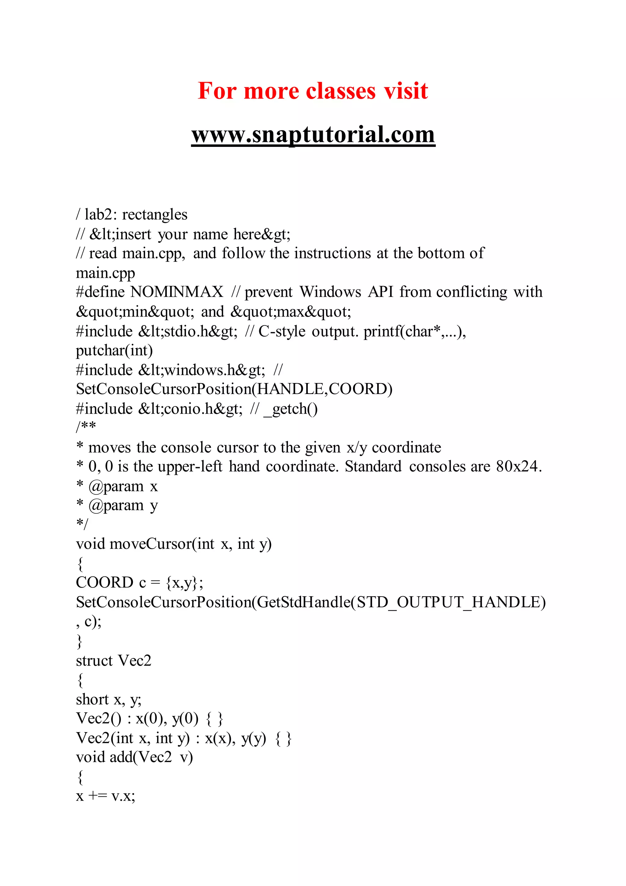 For more classes visit
www.snaptutorial.com
/ lab2: rectangles
// &lt;insert your name here&gt;
// read main.cpp, and follow the instructions at the bottom of
main.cpp
#define NOMINMAX // prevent Windows API from conflicting with
&quot;min&quot; and &quot;max&quot;
#include &lt;stdio.h&gt; // C-style output. printf(char*,...),
putchar(int)
#include &lt;windows.h&gt; //
SetConsoleCursorPosition(HANDLE,COORD)
#include &lt;conio.h&gt; // _getch()
/**
* moves the console cursor to the given x/y coordinate
* 0, 0 is the upper-left hand coordinate. Standard consoles are 80x24.
* @param x
* @param y
*/
void moveCursor(int x, int y)
{
COORD c = {x,y};
SetConsoleCursorPosition(GetStdHandle(STD_OUTPUT_HANDLE)
, c);
}
struct Vec2
{
short x, y;
Vec2() : x(0), y(0) { }
Vec2(int x, int y) : x(x), y(y) { }
void add(Vec2 v)
{
x += v.x;
 