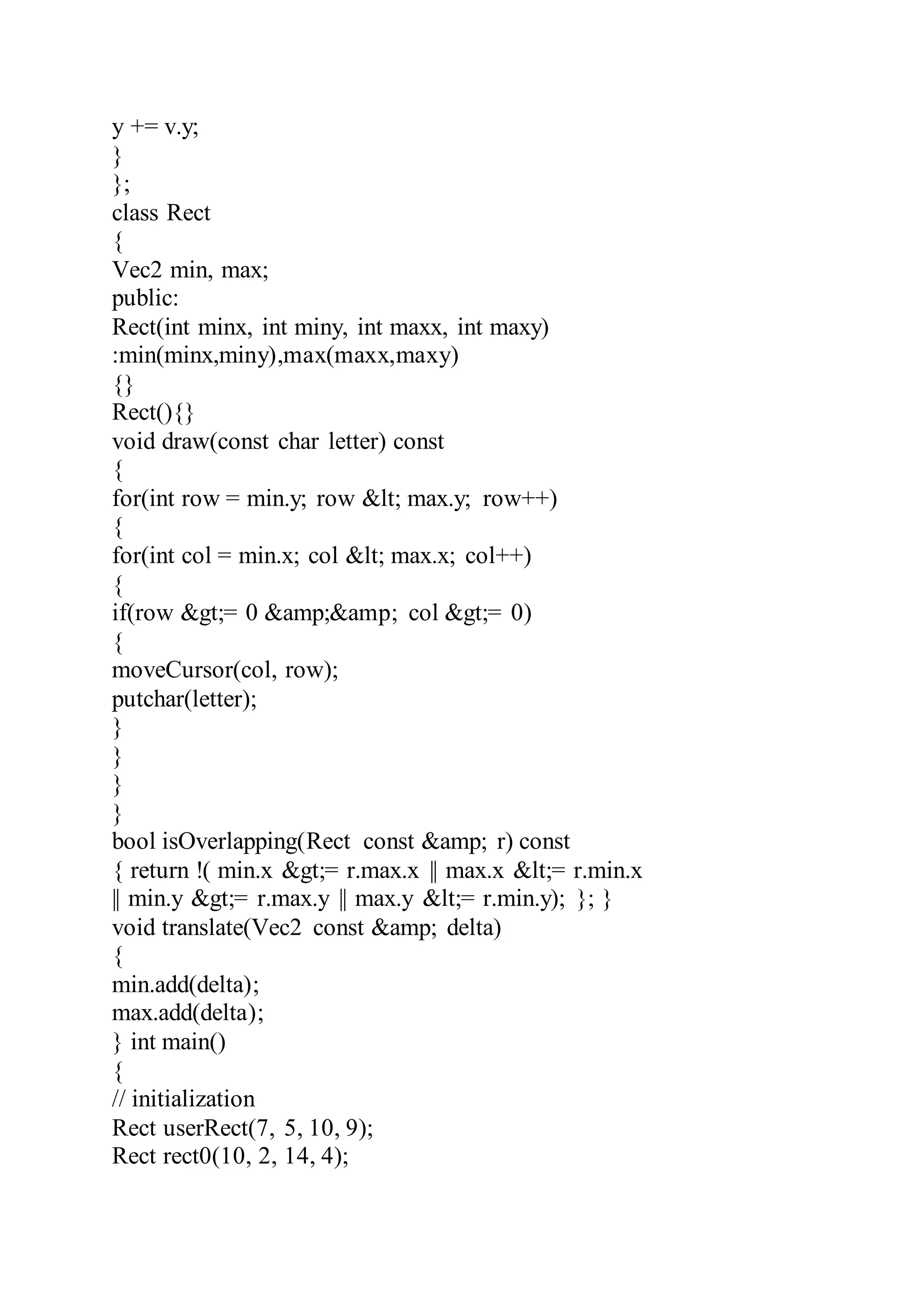 y += v.y;
}
};
class Rect
{
Vec2 min, max;
public:
Rect(int minx, int miny, int maxx, int maxy)
:min(minx,miny),max(maxx,maxy)
{}
Rect(){}
void draw(const char letter) const
{
for(int row = min.y; row &lt; max.y; row++)
{
for(int col = min.x; col &lt; max.x; col++)
{
if(row &gt;= 0 &amp;&amp; col &gt;= 0)
{
moveCursor(col, row);
putchar(letter);
}
}
}
}
bool isOverlapping(Rect const &amp; r) const
{ return !( min.x &gt;= r.max.x || max.x &lt;= r.min.x
|| min.y &gt;= r.max.y || max.y &lt;= r.min.y); }; }
void translate(Vec2 const &amp; delta)
{
min.add(delta);
max.add(delta);
} int main()
{
// initialization
Rect userRect(7, 5, 10, 9);
Rect rect0(10, 2, 14, 4);
 