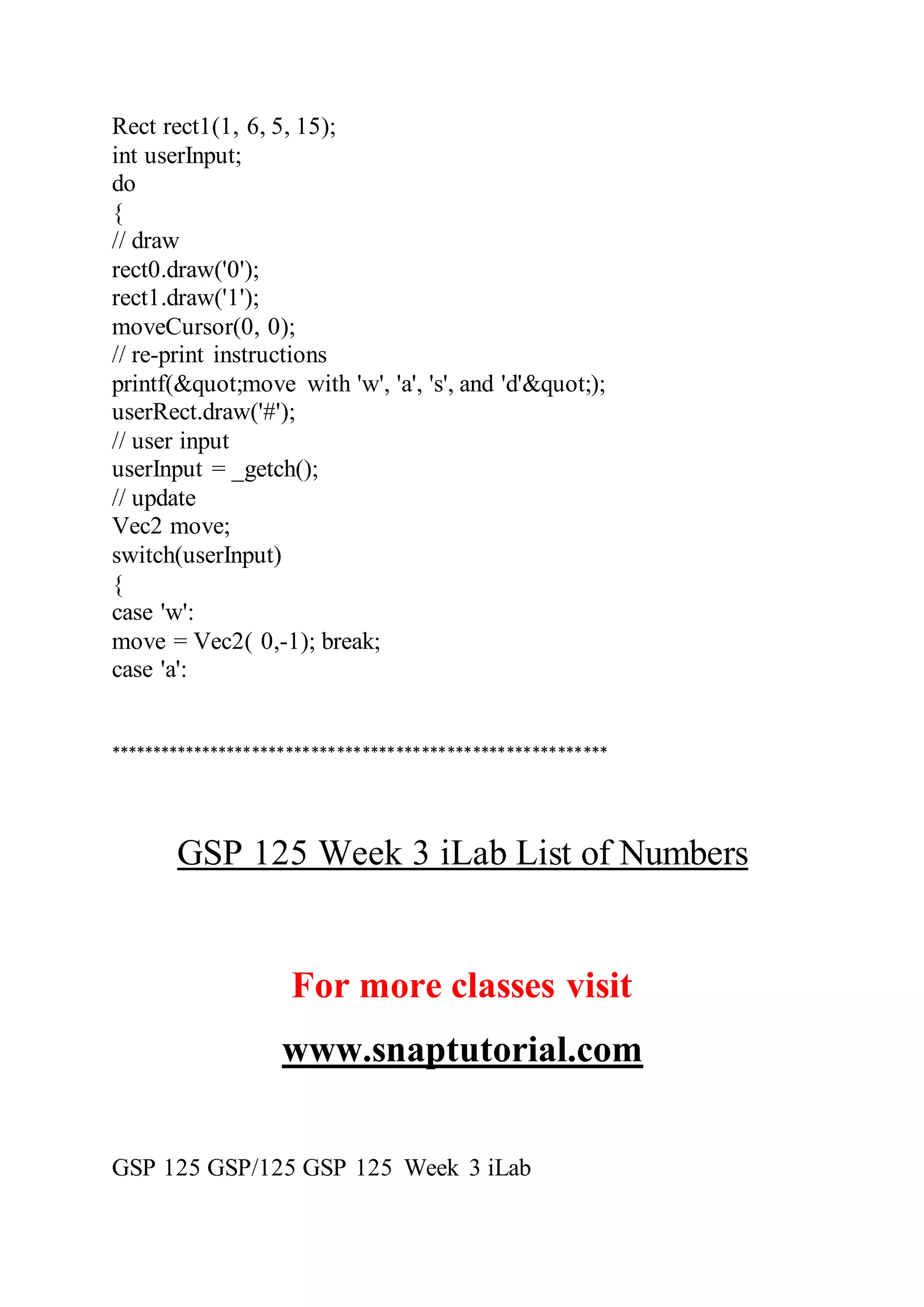 Rect rect1(1, 6, 5, 15);
int userInput;
do
{
// draw
rect0.draw('0');
rect1.draw('1');
moveCursor(0, 0);
// re-print instructions
printf(&quot;move with 'w', 'a', 's', and 'd'&quot;);
userRect.draw('#');
// user input
userInput = _getch();
// update
Vec2 move;
switch(userInput)
{
case 'w':
move = Vec2( 0,-1); break;
case 'a':
***********************************************************
GSP 125 Week 3 iLab List of Numbers
For more classes visit
www.snaptutorial.com
GSP 125 GSP/125 GSP 125 Week 3 iLab
 