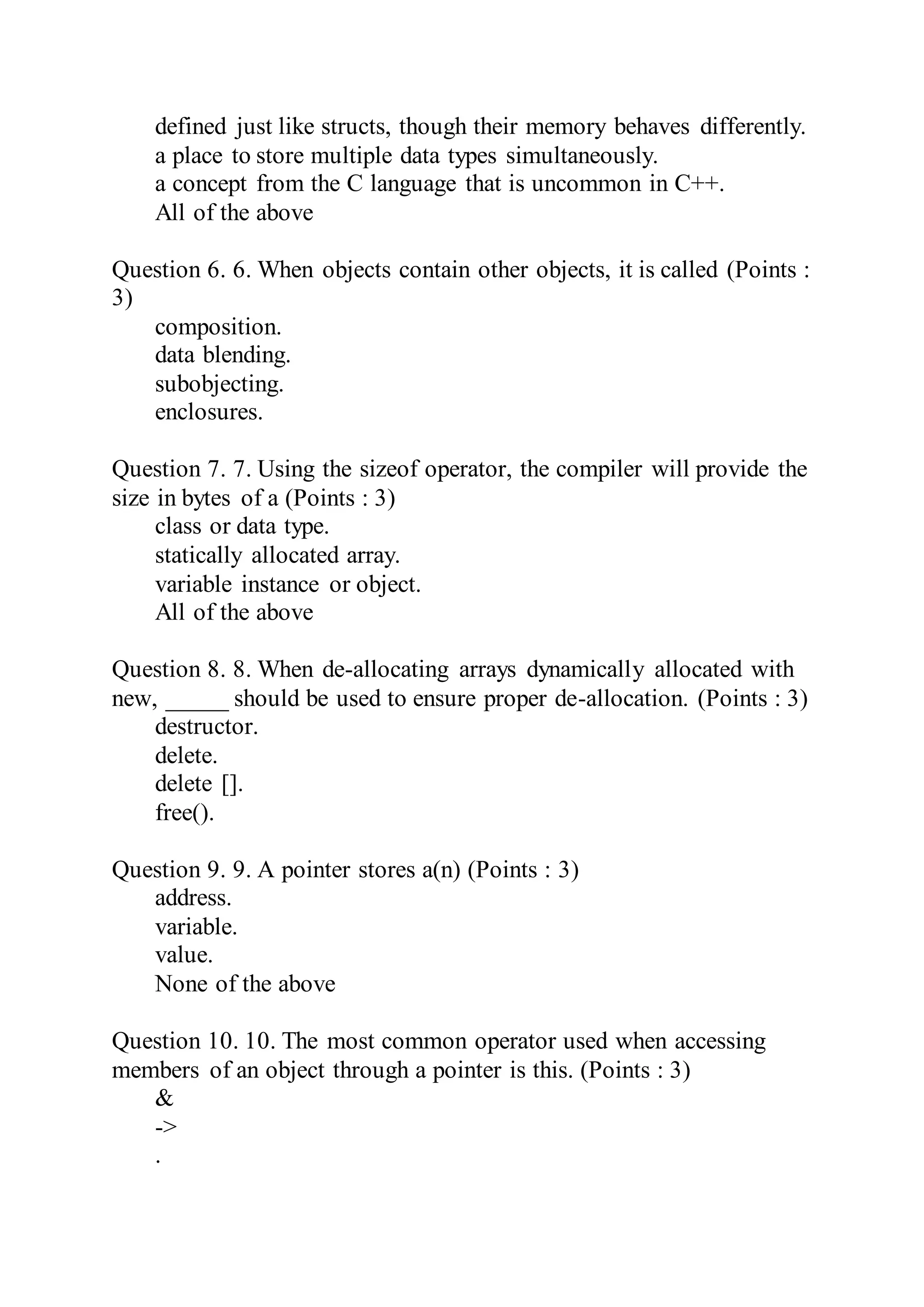 defined just like structs, though their memory behaves differently.
a place to store multiple data types simultaneously.
a concept from the C language that is uncommon in C++.
All of the above
Question 6. 6. When objects contain other objects, it is called (Points :
3)
composition.
data blending.
subobjecting.
enclosures.
Question 7. 7. Using the sizeof operator, the compiler will provide the
size in bytes of a (Points : 3)
class or data type.
statically allocated array.
variable instance or object.
All of the above
Question 8. 8. When de-allocating arrays dynamically allocated with
new, _____ should be used to ensure proper de-allocation. (Points : 3)
destructor.
delete.
delete [].
free().
Question 9. 9. A pointer stores a(n) (Points : 3)
address.
variable.
value.
None of the above
Question 10. 10. The most common operator used when accessing
members of an object through a pointer is this. (Points : 3)
&
->
.
 