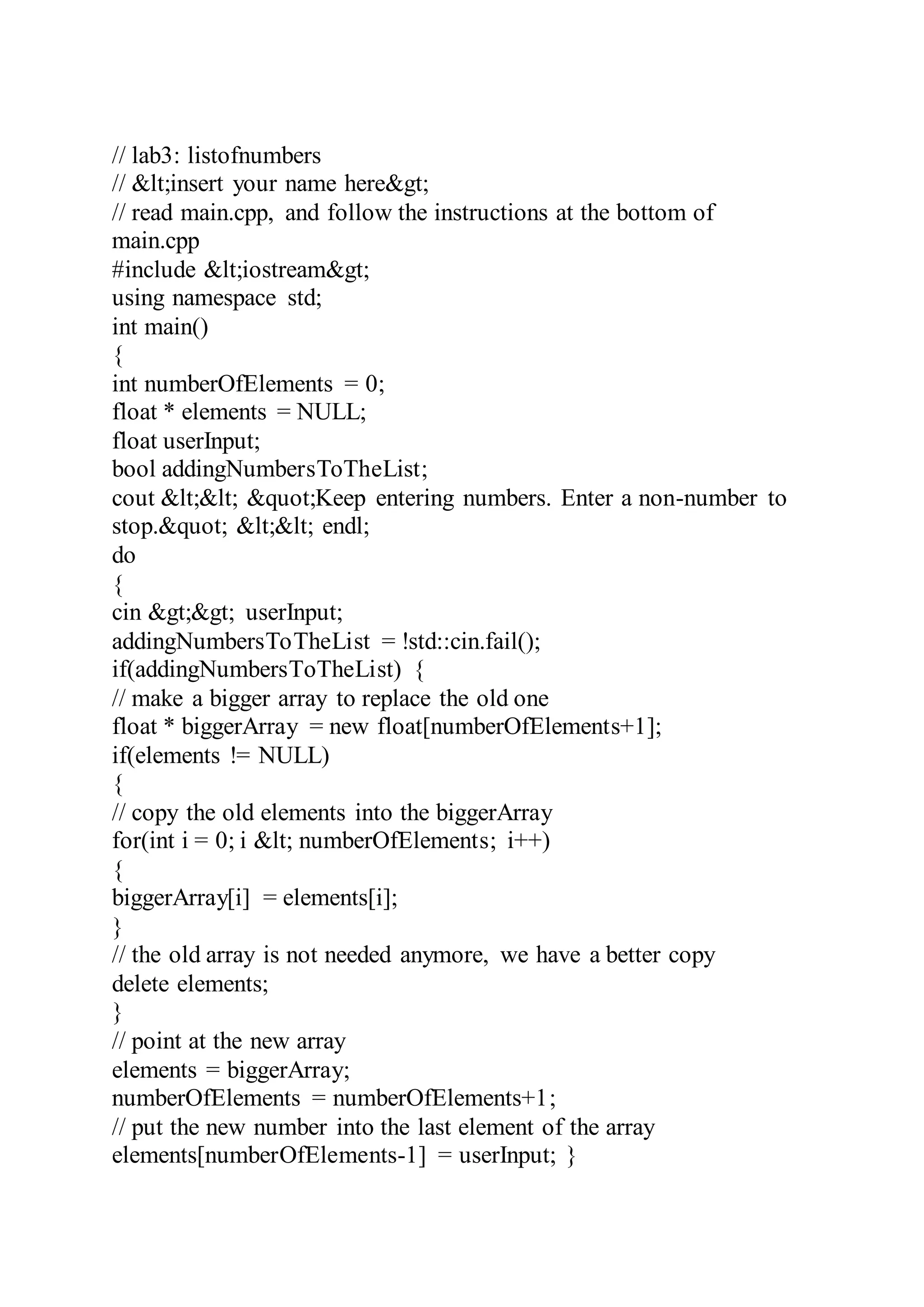 // lab3: listofnumbers
// &lt;insert your name here&gt;
// read main.cpp, and follow the instructions at the bottom of
main.cpp
#include &lt;iostream&gt;
using namespace std;
int main()
{
int numberOfElements = 0;
float * elements = NULL;
float userInput;
bool addingNumbersToTheList;
cout &lt;&lt; &quot;Keep entering numbers. Enter a non-number to
stop.&quot; &lt;&lt; endl;
do
{
cin &gt;&gt; userInput;
addingNumbersToTheList = !std::cin.fail();
if(addingNumbersToTheList) {
// make a bigger array to replace the old one
float * biggerArray = new float[numberOfElements+1];
if(elements != NULL)
{
// copy the old elements into the biggerArray
for(int i = 0; i &lt; numberOfElements; i++)
{
biggerArray[i] = elements[i];
}
// the old array is not needed anymore, we have a better copy
delete elements;
}
// point at the new array
elements = biggerArray;
numberOfElements = numberOfElements+1;
// put the new number into the last element of the array
elements[numberOfElements-1] = userInput; }
 
