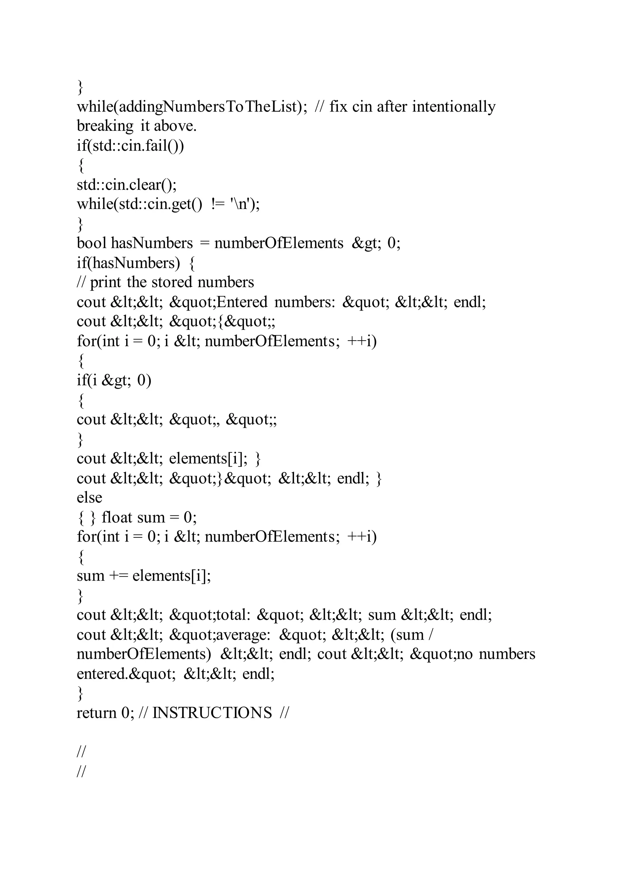 }
while(addingNumbersToTheList); // fix cin after intentionally
breaking it above.
if(std::cin.fail())
{
std::cin.clear();
while(std::cin.get() != 'n');
}
bool hasNumbers = numberOfElements &gt; 0;
if(hasNumbers) {
// print the stored numbers
cout &lt;&lt; &quot;Entered numbers: &quot; &lt;&lt; endl;
cout &lt;&lt; &quot;{&quot;;
for(int i = 0; i &lt; numberOfElements; ++i)
{
if(i &gt; 0)
{
cout &lt;&lt; &quot;, &quot;;
}
cout &lt;&lt; elements[i]; }
cout &lt;&lt; &quot;}&quot; &lt;&lt; endl; }
else
{ } float sum = 0;
for(int i = 0; i &lt; numberOfElements; ++i)
{
sum += elements[i];
}
cout &lt;&lt; &quot;total: &quot; &lt;&lt; sum &lt;&lt; endl;
cout &lt;&lt; &quot;average: &quot; &lt;&lt; (sum /
numberOfElements) &lt;&lt; endl; cout &lt;&lt; &quot;no numbers
entered.&quot; &lt;&lt; endl;
}
return 0; // INSTRUCTIONS //
//
//
 