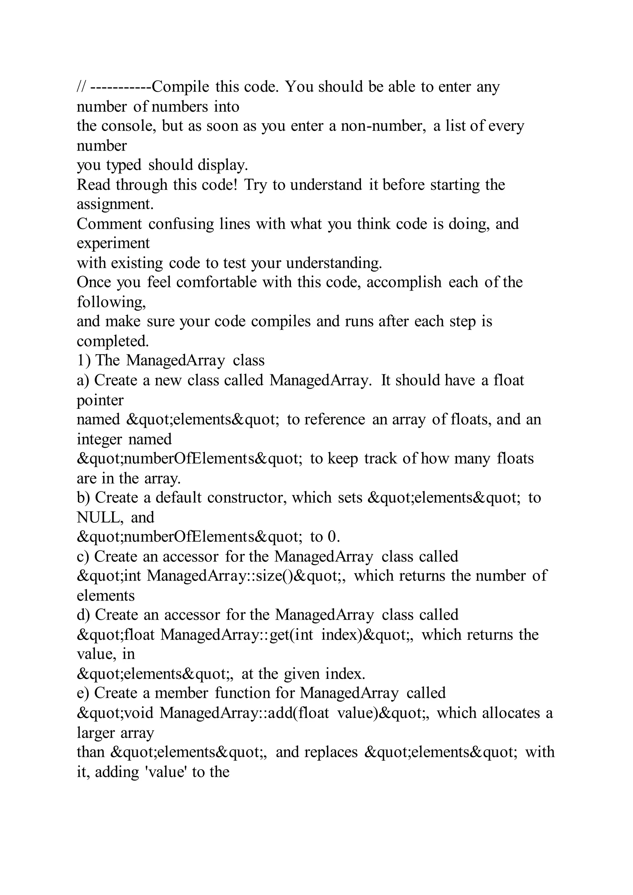 // -----------Compile this code. You should be able to enter any
number of numbers into
the console, but as soon as you enter a non-number, a list of every
number
you typed should display.
Read through this code! Try to understand it before starting the
assignment.
Comment confusing lines with what you think code is doing, and
experiment
with existing code to test your understanding.
Once you feel comfortable with this code, accomplish each of the
following,
and make sure your code compiles and runs after each step is
completed.
1) The ManagedArray class
a) Create a new class called ManagedArray. It should have a float
pointer
named &quot;elements&quot; to reference an array of floats, and an
integer named
&quot;numberOfElements&quot; to keep track of how many floats
are in the array.
b) Create a default constructor, which sets &quot;elements&quot; to
NULL, and
&quot;numberOfElements&quot; to 0.
c) Create an accessor for the ManagedArray class called
&quot;int ManagedArray::size()&quot;, which returns the number of
elements
d) Create an accessor for the ManagedArray class called
&quot;float ManagedArray::get(int index)&quot;, which returns the
value, in
&quot;elements&quot;, at the given index.
e) Create a member function for ManagedArray called
&quot;void ManagedArray::add(float value)&quot;, which allocates a
larger array
than &quot;elements&quot;, and replaces &quot;elements&quot; with
it, adding 'value' to the
 