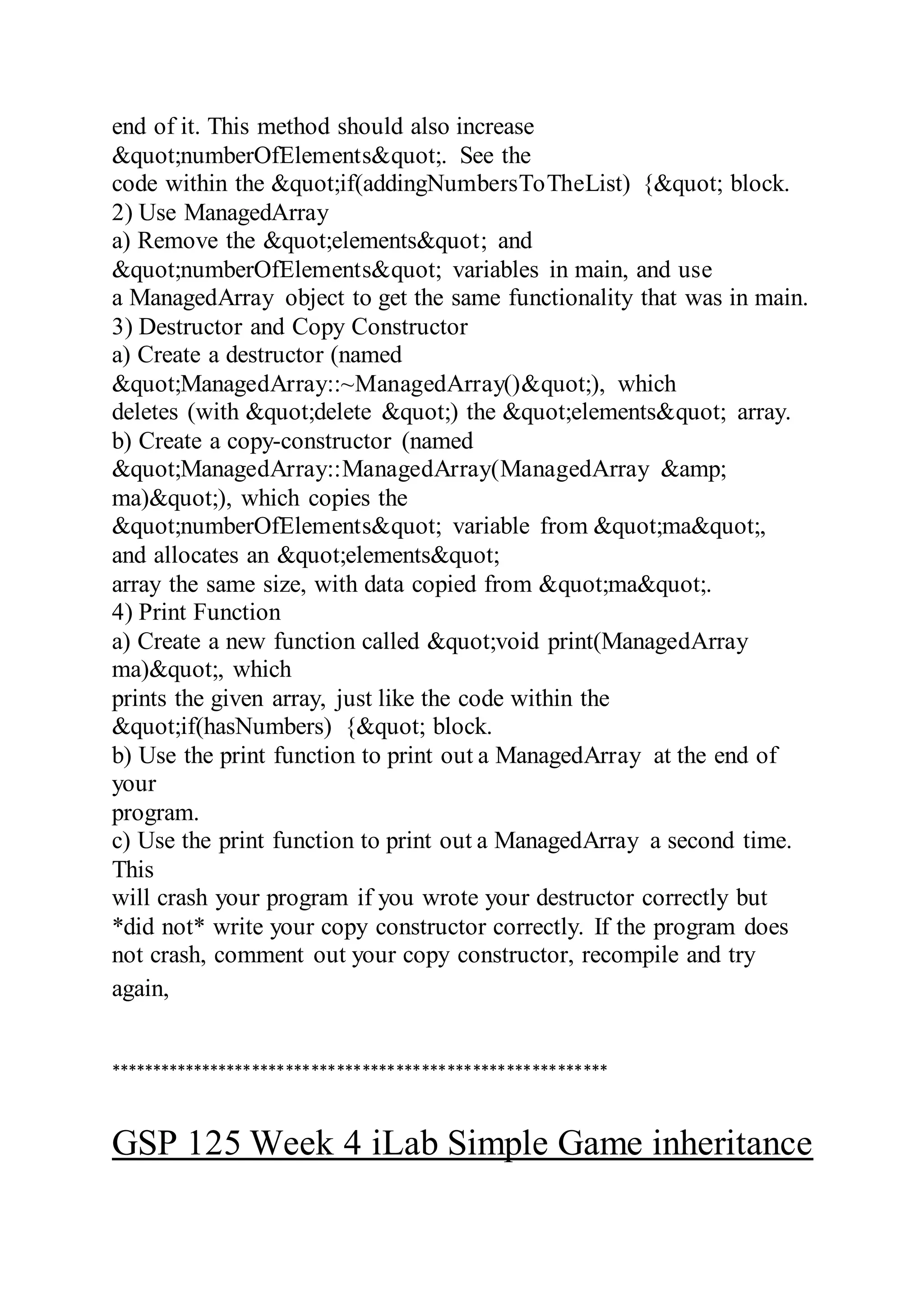 end of it. This method should also increase
&quot;numberOfElements&quot;. See the
code within the &quot;if(addingNumbersToTheList) {&quot; block.
2) Use ManagedArray
a) Remove the &quot;elements&quot; and
&quot;numberOfElements&quot; variables in main, and use
a ManagedArray object to get the same functionality that was in main.
3) Destructor and Copy Constructor
a) Create a destructor (named
&quot;ManagedArray::~ManagedArray()&quot;), which
deletes (with &quot;delete &quot;) the &quot;elements&quot; array.
b) Create a copy-constructor (named
&quot;ManagedArray::ManagedArray(ManagedArray &amp;
ma)&quot;), which copies the
&quot;numberOfElements&quot; variable from &quot;ma&quot;,
and allocates an &quot;elements&quot;
array the same size, with data copied from &quot;ma&quot;.
4) Print Function
a) Create a new function called &quot;void print(ManagedArray
ma)&quot;, which
prints the given array, just like the code within the
&quot;if(hasNumbers) {&quot; block.
b) Use the print function to print out a ManagedArray at the end of
your
program.
c) Use the print function to print out a ManagedArray a second time.
This
will crash your program if you wrote your destructor correctly but
*did not* write your copy constructor correctly. If the program does
not crash, comment out your copy constructor, recompile and try
again,
***********************************************************
GSP 125 Week 4 iLab Simple Game inheritance
 