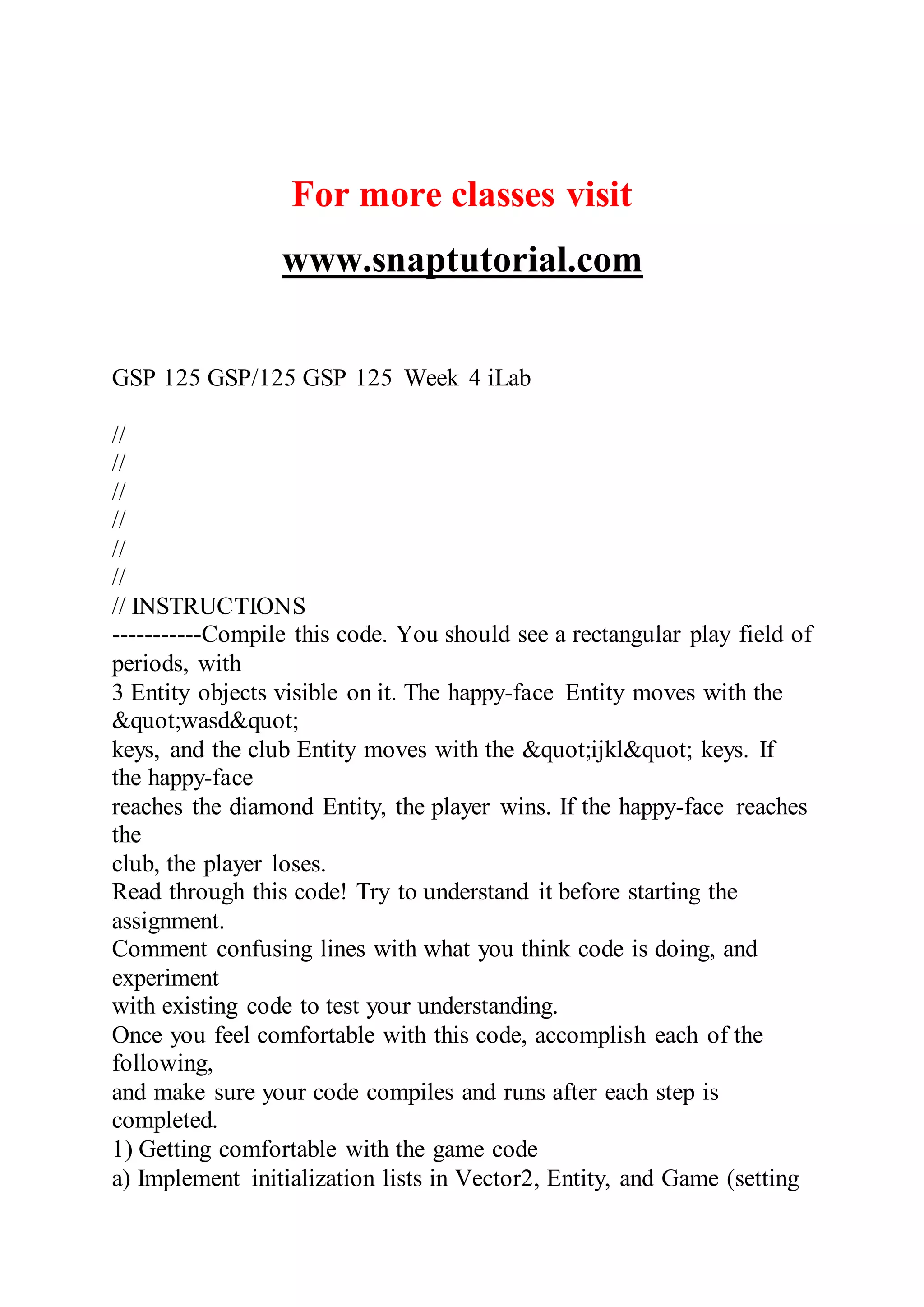 For more classes visit
www.snaptutorial.com
GSP 125 GSP/125 GSP 125 Week 4 iLab
//
//
//
//
//
//
// INSTRUCTIONS
-----------Compile this code. You should see a rectangular play field of
periods, with
3 Entity objects visible on it. The happy-face Entity moves with the
&quot;wasd&quot;
keys, and the club Entity moves with the &quot;ijkl&quot; keys. If
the happy-face
reaches the diamond Entity, the player wins. If the happy-face reaches
the
club, the player loses.
Read through this code! Try to understand it before starting the
assignment.
Comment confusing lines with what you think code is doing, and
experiment
with existing code to test your understanding.
Once you feel comfortable with this code, accomplish each of the
following,
and make sure your code compiles and runs after each step is
completed.
1) Getting comfortable with the game code
a) Implement initialization lists in Vector2, Entity, and Game (setting
 