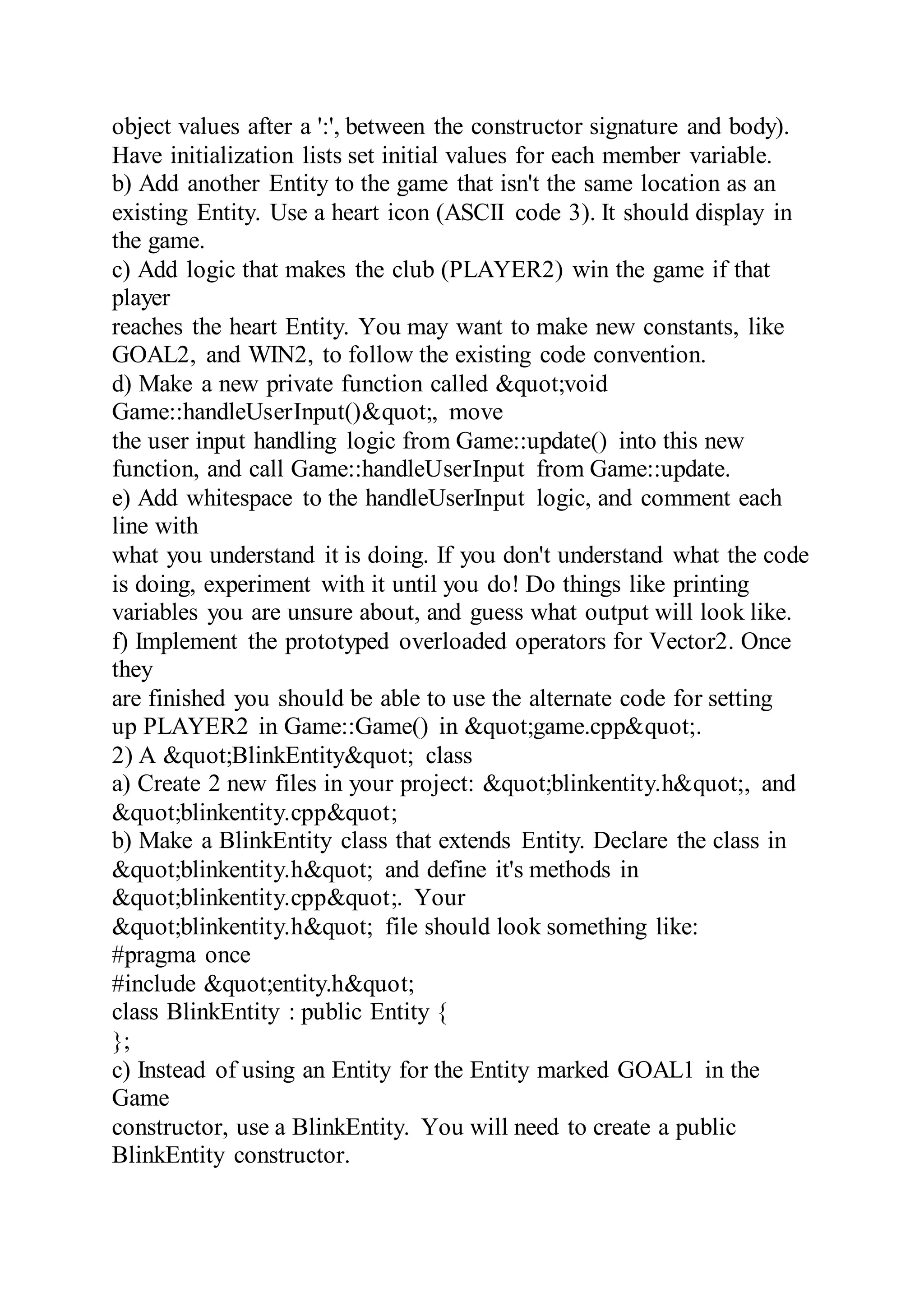 object values after a ':', between the constructor signature and body).
Have initialization lists set initial values for each member variable.
b) Add another Entity to the game that isn't the same location as an
existing Entity. Use a heart icon (ASCII code 3). It should display in
the game.
c) Add logic that makes the club (PLAYER2) win the game if that
player
reaches the heart Entity. You may want to make new constants, like
GOAL2, and WIN2, to follow the existing code convention.
d) Make a new private function called &quot;void
Game::handleUserInput()&quot;, move
the user input handling logic from Game::update() into this new
function, and call Game::handleUserInput from Game::update.
e) Add whitespace to the handleUserInput logic, and comment each
line with
what you understand it is doing. If you don't understand what the code
is doing, experiment with it until you do! Do things like printing
variables you are unsure about, and guess what output will look like.
f) Implement the prototyped overloaded operators for Vector2. Once
they
are finished you should be able to use the alternate code for setting
up PLAYER2 in Game::Game() in &quot;game.cpp&quot;.
2) A &quot;BlinkEntity&quot; class
a) Create 2 new files in your project: &quot;blinkentity.h&quot;, and
&quot;blinkentity.cpp&quot;
b) Make a BlinkEntity class that extends Entity. Declare the class in
&quot;blinkentity.h&quot; and define it's methods in
&quot;blinkentity.cpp&quot;. Your
&quot;blinkentity.h&quot; file should look something like:
#pragma once
#include &quot;entity.h&quot;
class BlinkEntity : public Entity {
};
c) Instead of using an Entity for the Entity marked GOAL1 in the
Game
constructor, use a BlinkEntity. You will need to create a public
BlinkEntity constructor.
 