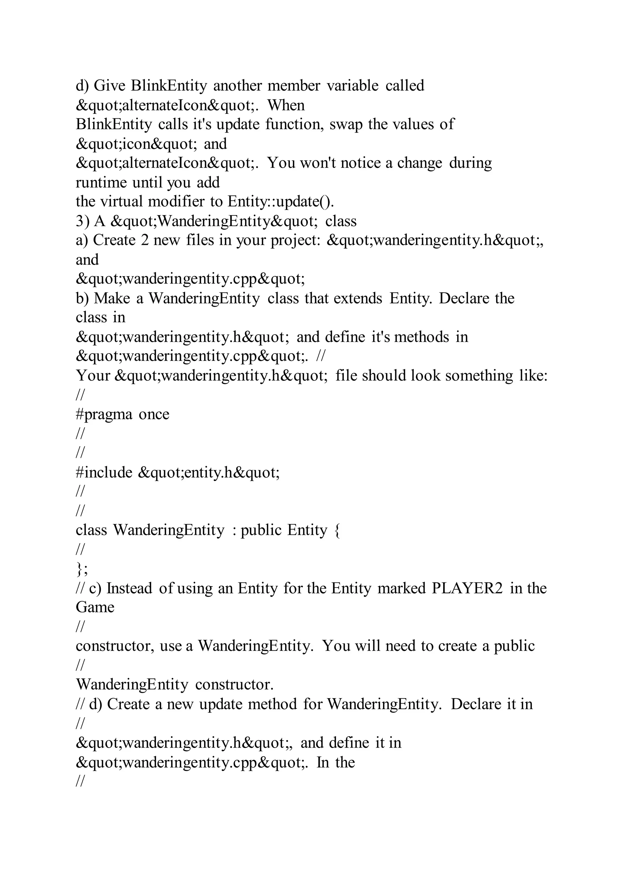 d) Give BlinkEntity another member variable called
&quot;alternateIcon&quot;. When
BlinkEntity calls it's update function, swap the values of
&quot;icon&quot; and
&quot;alternateIcon&quot;. You won't notice a change during
runtime until you add
the virtual modifier to Entity::update().
3) A &quot;WanderingEntity&quot; class
a) Create 2 new files in your project: &quot;wanderingentity.h&quot;,
and
&quot;wanderingentity.cpp&quot;
b) Make a WanderingEntity class that extends Entity. Declare the
class in
&quot;wanderingentity.h&quot; and define it's methods in
&quot;wanderingentity.cpp&quot;. //
Your &quot;wanderingentity.h&quot; file should look something like:
//
#pragma once
//
//
#include &quot;entity.h&quot;
//
//
class WanderingEntity : public Entity {
//
};
// c) Instead of using an Entity for the Entity marked PLAYER2 in the
Game
//
constructor, use a WanderingEntity. You will need to create a public
//
WanderingEntity constructor.
// d) Create a new update method for WanderingEntity. Declare it in
//
&quot;wanderingentity.h&quot;, and define it in
&quot;wanderingentity.cpp&quot;. In the
//
 