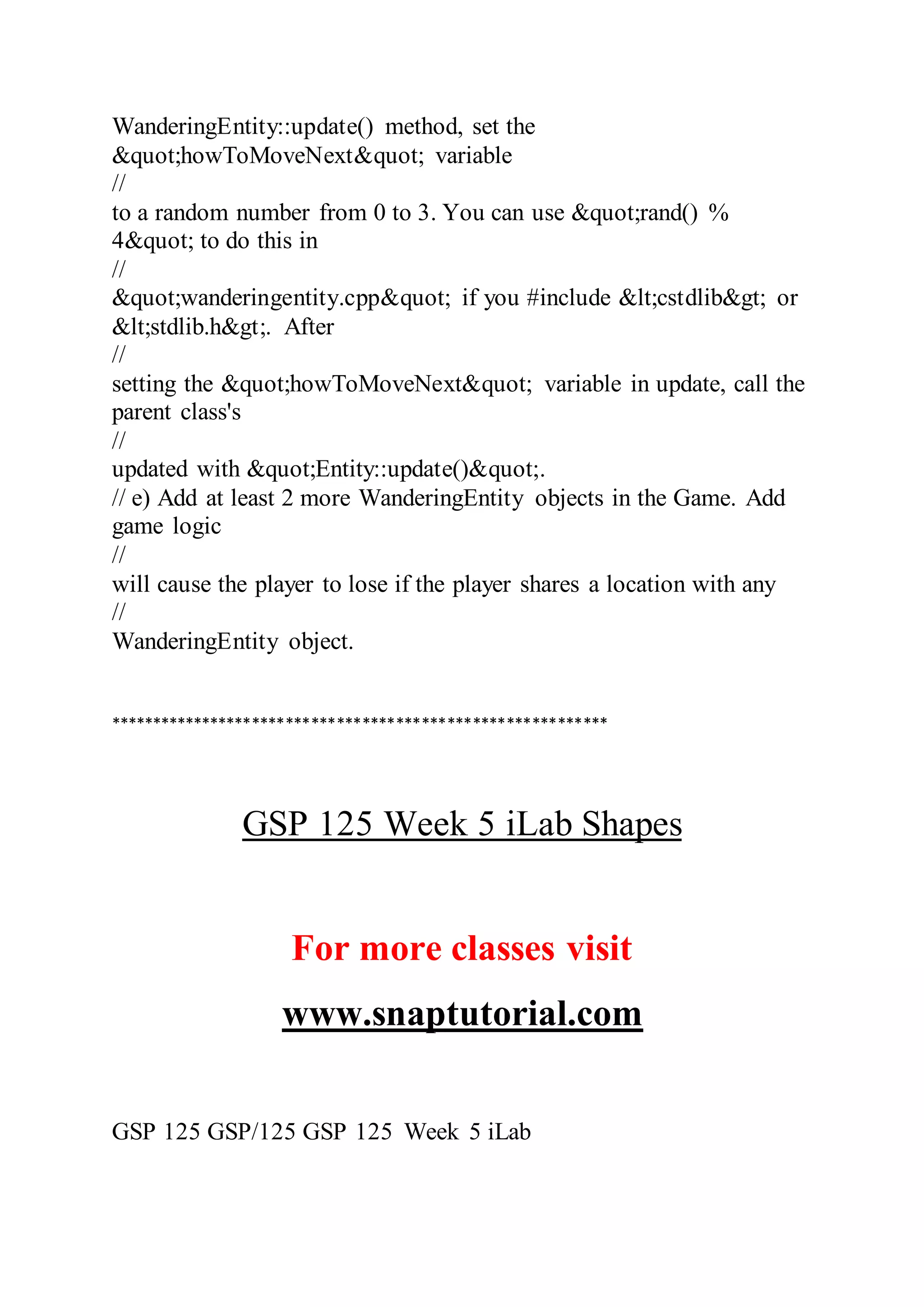 WanderingEntity::update() method, set the
&quot;howToMoveNext&quot; variable
//
to a random number from 0 to 3. You can use &quot;rand() %
4&quot; to do this in
//
&quot;wanderingentity.cpp&quot; if you #include &lt;cstdlib&gt; or
&lt;stdlib.h&gt;. After
//
setting the &quot;howToMoveNext&quot; variable in update, call the
parent class's
//
updated with &quot;Entity::update()&quot;.
// e) Add at least 2 more WanderingEntity objects in the Game. Add
game logic
//
will cause the player to lose if the player shares a location with any
//
WanderingEntity object.
***********************************************************
GSP 125 Week 5 iLab Shapes
For more classes visit
www.snaptutorial.com
GSP 125 GSP/125 GSP 125 Week 5 iLab
 
