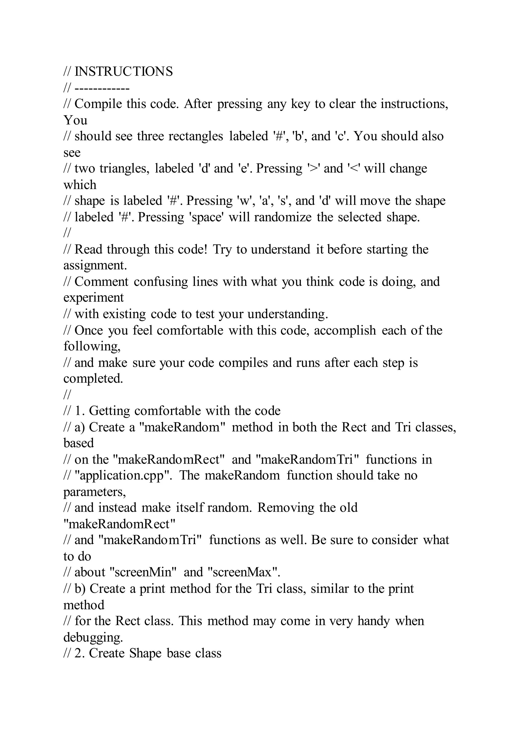 // INSTRUCTIONS
// ------------
// Compile this code. After pressing any key to clear the instructions,
You
// should see three rectangles labeled '#', 'b', and 'c'. You should also
see
// two triangles, labeled 'd' and 'e'. Pressing '>' and '<' will change
which
// shape is labeled '#'. Pressing 'w', 'a', 's', and 'd' will move the shape
// labeled '#'. Pressing 'space' will randomize the selected shape.
//
// Read through this code! Try to understand it before starting the
assignment.
// Comment confusing lines with what you think code is doing, and
experiment
// with existing code to test your understanding.
// Once you feel comfortable with this code, accomplish each of the
following,
// and make sure your code compiles and runs after each step is
completed.
//
// 1. Getting comfortable with the code
// a) Create a "makeRandom" method in both the Rect and Tri classes,
based
// on the "makeRandomRect" and "makeRandomTri" functions in
// "application.cpp". The makeRandom function should take no
parameters,
// and instead make itself random. Removing the old
"makeRandomRect"
// and "makeRandomTri" functions as well. Be sure to consider what
to do
// about "screenMin" and "screenMax".
// b) Create a print method for the Tri class, similar to the print
method
// for the Rect class. This method may come in very handy when
debugging.
// 2. Create Shape base class
 