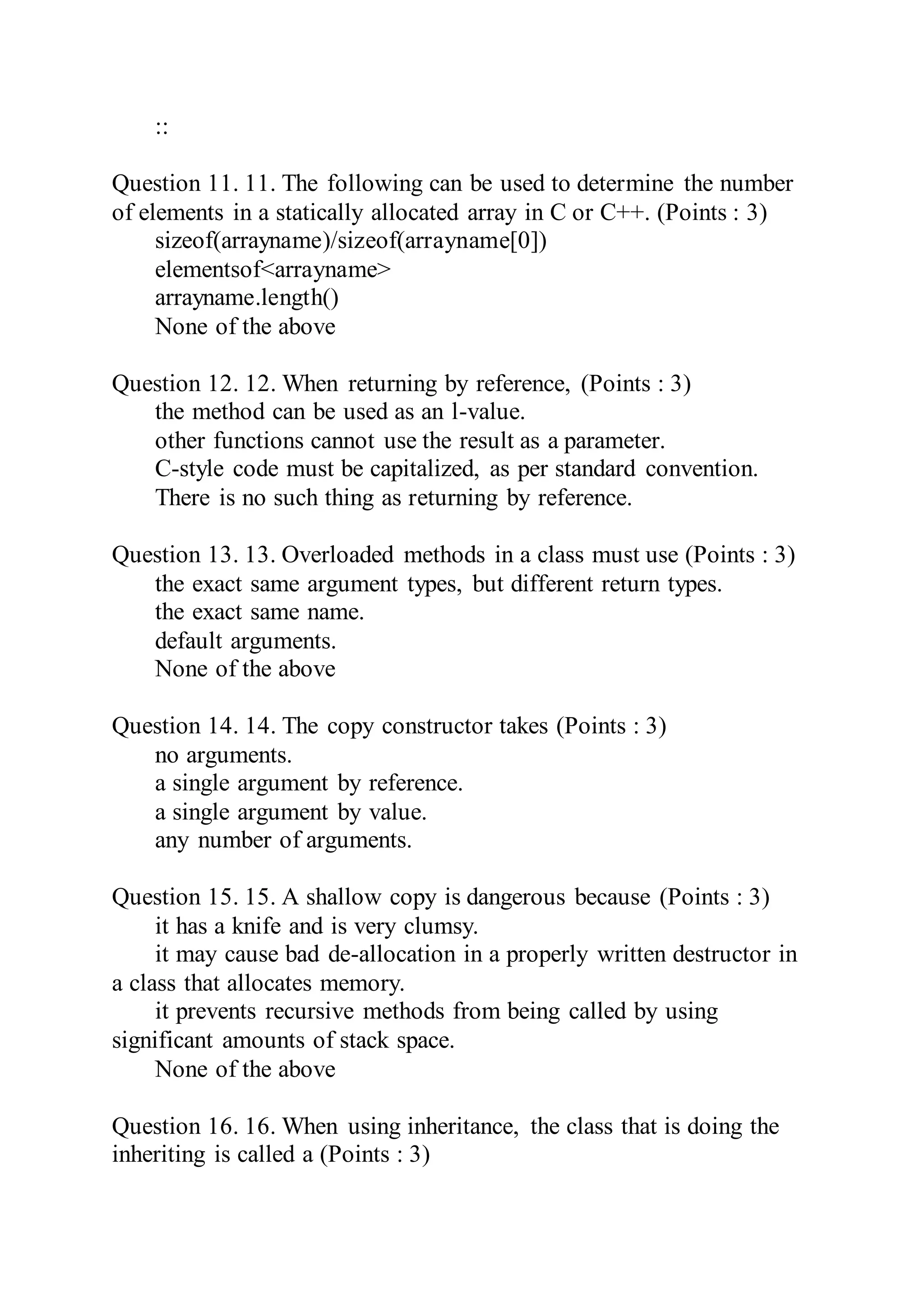 ::
Question 11. 11. The following can be used to determine the number
of elements in a statically allocated array in C or C++. (Points : 3)
sizeof(arrayname)/sizeof(arrayname[0])
elementsof<arrayname>
arrayname.length()
None of the above
Question 12. 12. When returning by reference, (Points : 3)
the method can be used as an l-value.
other functions cannot use the result as a parameter.
C-style code must be capitalized, as per standard convention.
There is no such thing as returning by reference.
Question 13. 13. Overloaded methods in a class must use (Points : 3)
the exact same argument types, but different return types.
the exact same name.
default arguments.
None of the above
Question 14. 14. The copy constructor takes (Points : 3)
no arguments.
a single argument by reference.
a single argument by value.
any number of arguments.
Question 15. 15. A shallow copy is dangerous because (Points : 3)
it has a knife and is very clumsy.
it may cause bad de-allocation in a properly written destructor in
a class that allocates memory.
it prevents recursive methods from being called by using
significant amounts of stack space.
None of the above
Question 16. 16. When using inheritance, the class that is doing the
inheriting is called a (Points : 3)
 