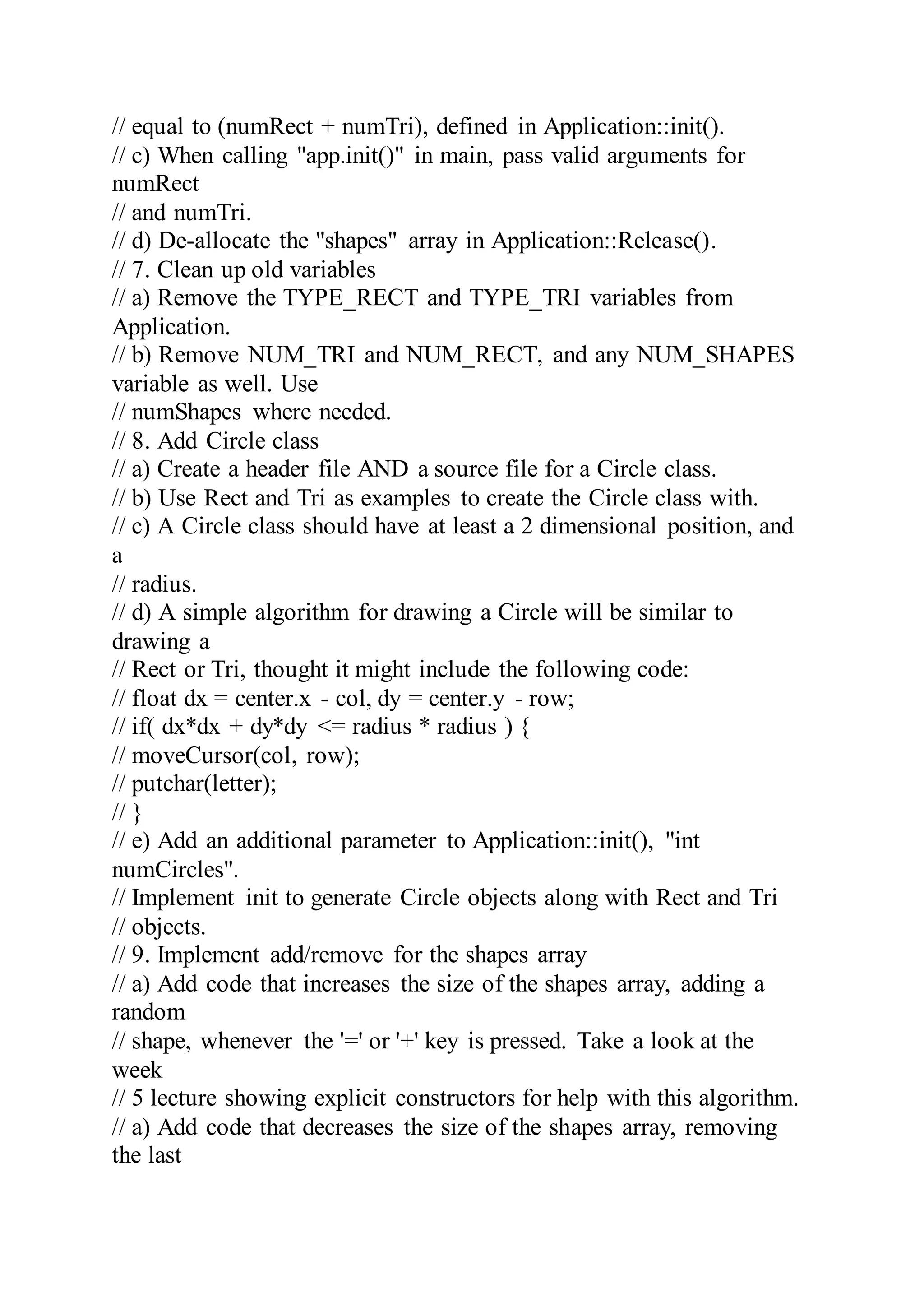 // equal to (numRect + numTri), defined in Application::init().
// c) When calling "app.init()" in main, pass valid arguments for
numRect
// and numTri.
// d) De-allocate the "shapes" array in Application::Release().
// 7. Clean up old variables
// a) Remove the TYPE_RECT and TYPE_TRI variables from
Application.
// b) Remove NUM_TRI and NUM_RECT, and any NUM_SHAPES
variable as well. Use
// numShapes where needed.
// 8. Add Circle class
// a) Create a header file AND a source file for a Circle class.
// b) Use Rect and Tri as examples to create the Circle class with.
// c) A Circle class should have at least a 2 dimensional position, and
a
// radius.
// d) A simple algorithm for drawing a Circle will be similar to
drawing a
// Rect or Tri, thought it might include the following code:
// float dx = center.x - col, dy = center.y - row;
// if( dx*dx + dy*dy <= radius * radius ) {
// moveCursor(col, row);
// putchar(letter);
// }
// e) Add an additional parameter to Application::init(), "int
numCircles".
// Implement init to generate Circle objects along with Rect and Tri
// objects.
// 9. Implement add/remove for the shapes array
// a) Add code that increases the size of the shapes array, adding a
random
// shape, whenever the '=' or '+' key is pressed. Take a look at the
week
// 5 lecture showing explicit constructors for help with this algorithm.
// a) Add code that decreases the size of the shapes array, removing
the last
 
