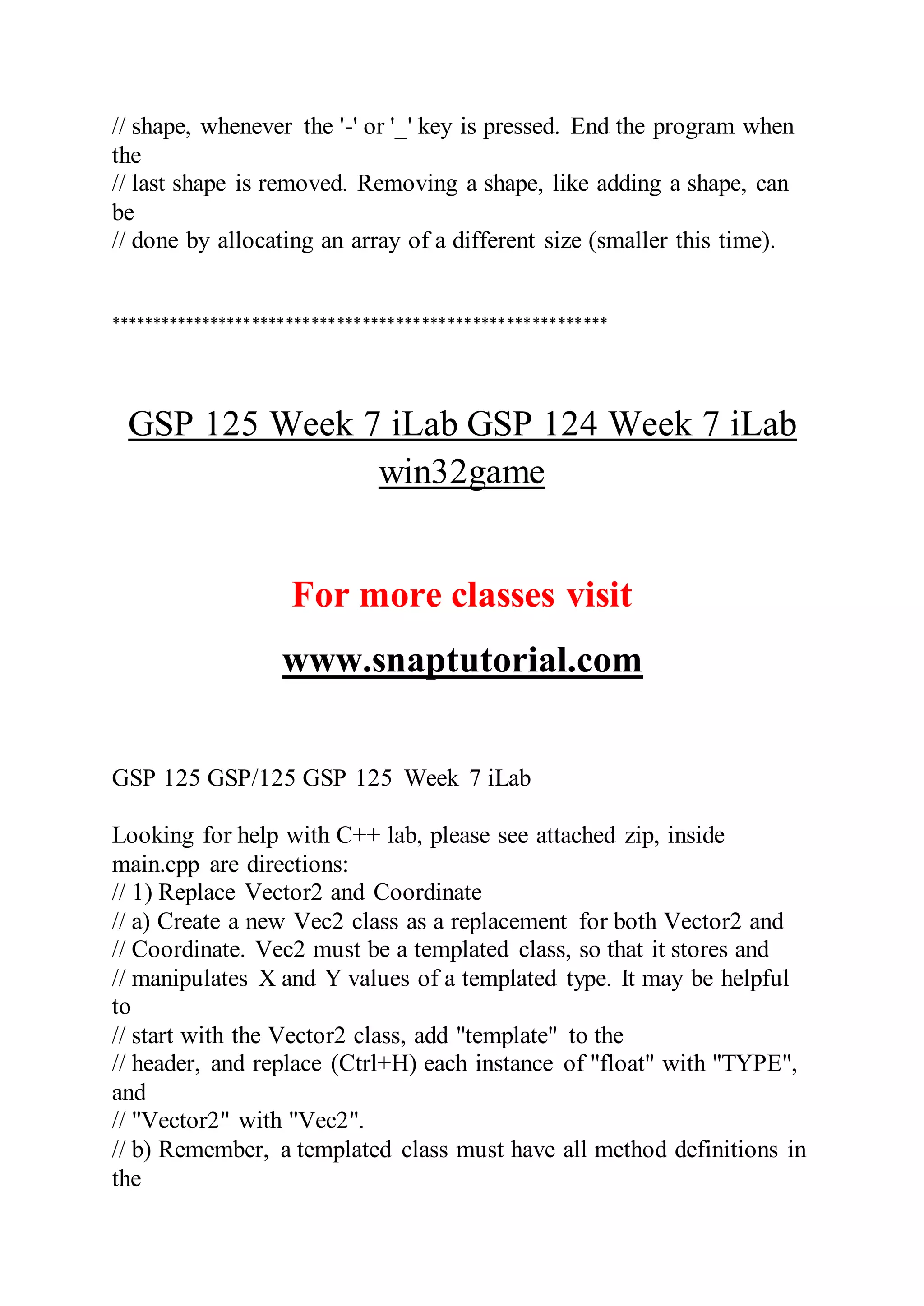 // shape, whenever the '-' or '_' key is pressed. End the program when
the
// last shape is removed. Removing a shape, like adding a shape, can
be
// done by allocating an array of a different size (smaller this time).
***********************************************************
GSP 125 Week 7 iLab GSP 124 Week 7 iLab
win32game
For more classes visit
www.snaptutorial.com
GSP 125 GSP/125 GSP 125 Week 7 iLab
Looking for help with C++ lab, please see attached zip, inside
main.cpp are directions:
// 1) Replace Vector2 and Coordinate
// a) Create a new Vec2 class as a replacement for both Vector2 and
// Coordinate. Vec2 must be a templated class, so that it stores and
// manipulates X and Y values of a templated type. It may be helpful
to
// start with the Vector2 class, add "template" to the
// header, and replace (Ctrl+H) each instance of "float" with "TYPE",
and
// "Vector2" with "Vec2".
// b) Remember, a templated class must have all method definitions in
the
 