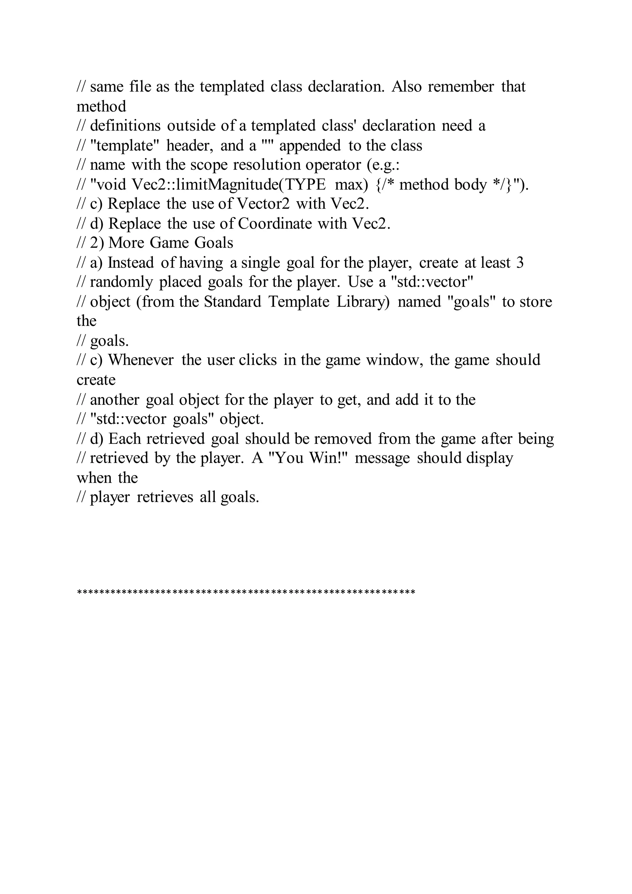 // same file as the templated class declaration. Also remember that
method
// definitions outside of a templated class' declaration need a
// "template" header, and a "" appended to the class
// name with the scope resolution operator (e.g.:
// "void Vec2::limitMagnitude(TYPE max) {/* method body */}").
// c) Replace the use of Vector2 with Vec2.
// d) Replace the use of Coordinate with Vec2.
// 2) More Game Goals
// a) Instead of having a single goal for the player, create at least 3
// randomly placed goals for the player. Use a "std::vector"
// object (from the Standard Template Library) named "goals" to store
the
// goals.
// c) Whenever the user clicks in the game window, the game should
create
// another goal object for the player to get, and add it to the
// "std::vector goals" object.
// d) Each retrieved goal should be removed from the game after being
// retrieved by the player. A "You Win!" message should display
when the
// player retrieves all goals.
***********************************************************
 