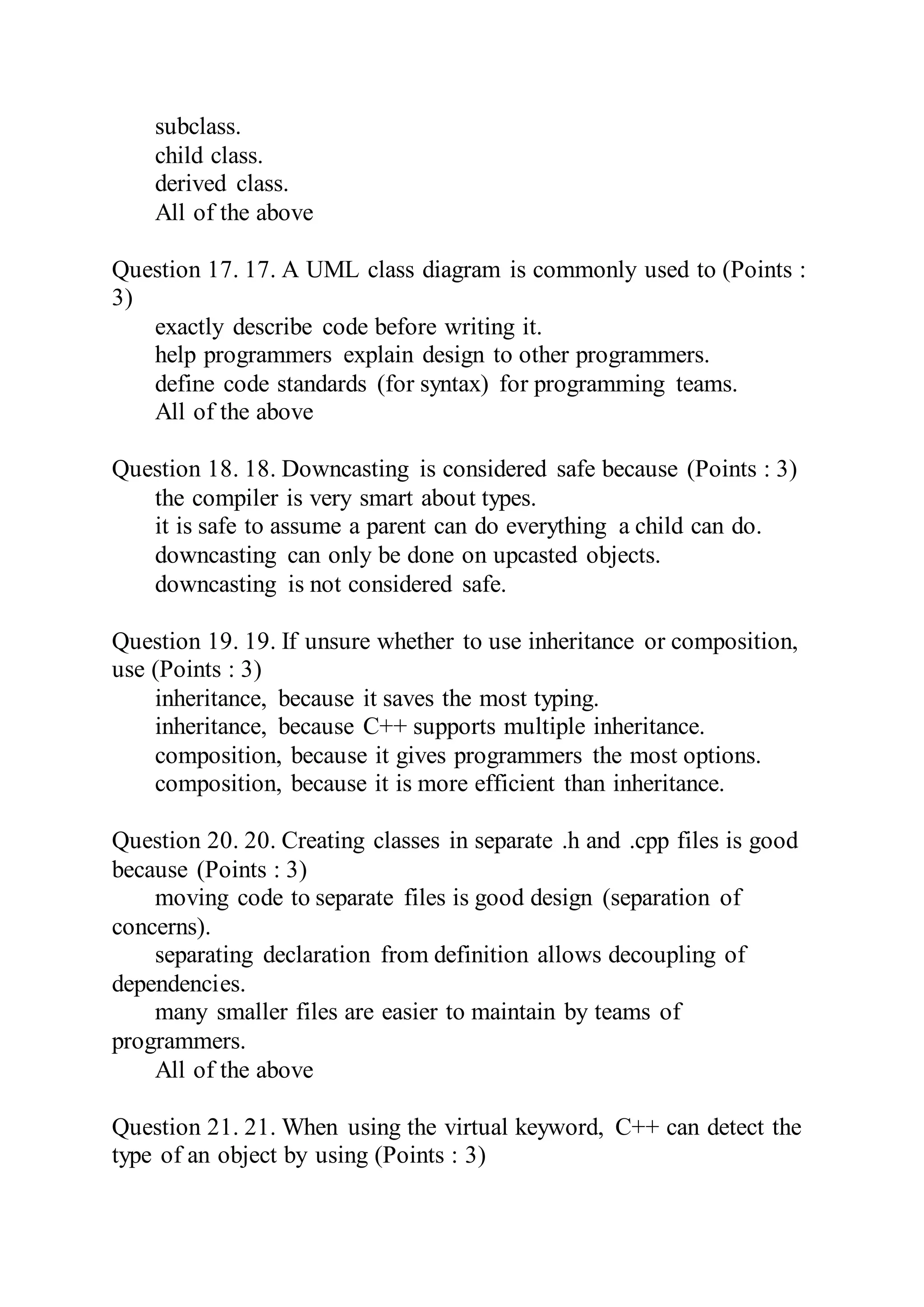 subclass.
child class.
derived class.
All of the above
Question 17. 17. A UML class diagram is commonly used to (Points :
3)
exactly describe code before writing it.
help programmers explain design to other programmers.
define code standards (for syntax) for programming teams.
All of the above
Question 18. 18. Downcasting is considered safe because (Points : 3)
the compiler is very smart about types.
it is safe to assume a parent can do everything a child can do.
downcasting can only be done on upcasted objects.
downcasting is not considered safe.
Question 19. 19. If unsure whether to use inheritance or composition,
use (Points : 3)
inheritance, because it saves the most typing.
inheritance, because C++ supports multiple inheritance.
composition, because it gives programmers the most options.
composition, because it is more efficient than inheritance.
Question 20. 20. Creating classes in separate .h and .cpp files is good
because (Points : 3)
moving code to separate files is good design (separation of
concerns).
separating declaration from definition allows decoupling of
dependencies.
many smaller files are easier to maintain by teams of
programmers.
All of the above
Question 21. 21. When using the virtual keyword, C++ can detect the
type of an object by using (Points : 3)
 