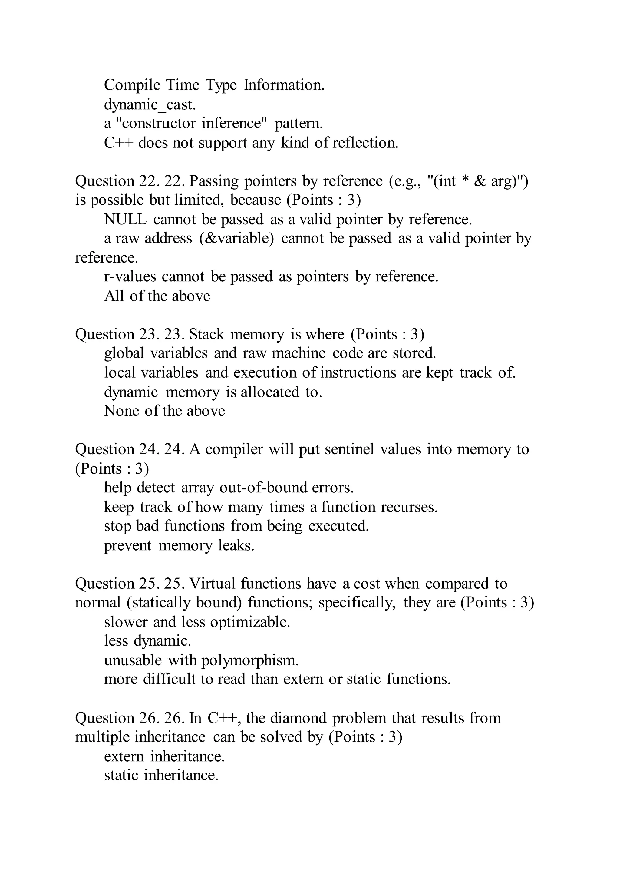 Compile Time Type Information.
dynamic_cast.
a "constructor inference" pattern.
C++ does not support any kind of reflection.
Question 22. 22. Passing pointers by reference (e.g., "(int * & arg)")
is possible but limited, because (Points : 3)
NULL cannot be passed as a valid pointer by reference.
a raw address (&variable) cannot be passed as a valid pointer by
reference.
r-values cannot be passed as pointers by reference.
All of the above
Question 23. 23. Stack memory is where (Points : 3)
global variables and raw machine code are stored.
local variables and execution of instructions are kept track of.
dynamic memory is allocated to.
None of the above
Question 24. 24. A compiler will put sentinel values into memory to
(Points : 3)
help detect array out-of-bound errors.
keep track of how many times a function recurses.
stop bad functions from being executed.
prevent memory leaks.
Question 25. 25. Virtual functions have a cost when compared to
normal (statically bound) functions; specifically, they are (Points : 3)
slower and less optimizable.
less dynamic.
unusable with polymorphism.
more difficult to read than extern or static functions.
Question 26. 26. In C++, the diamond problem that results from
multiple inheritance can be solved by (Points : 3)
extern inheritance.
static inheritance.
 