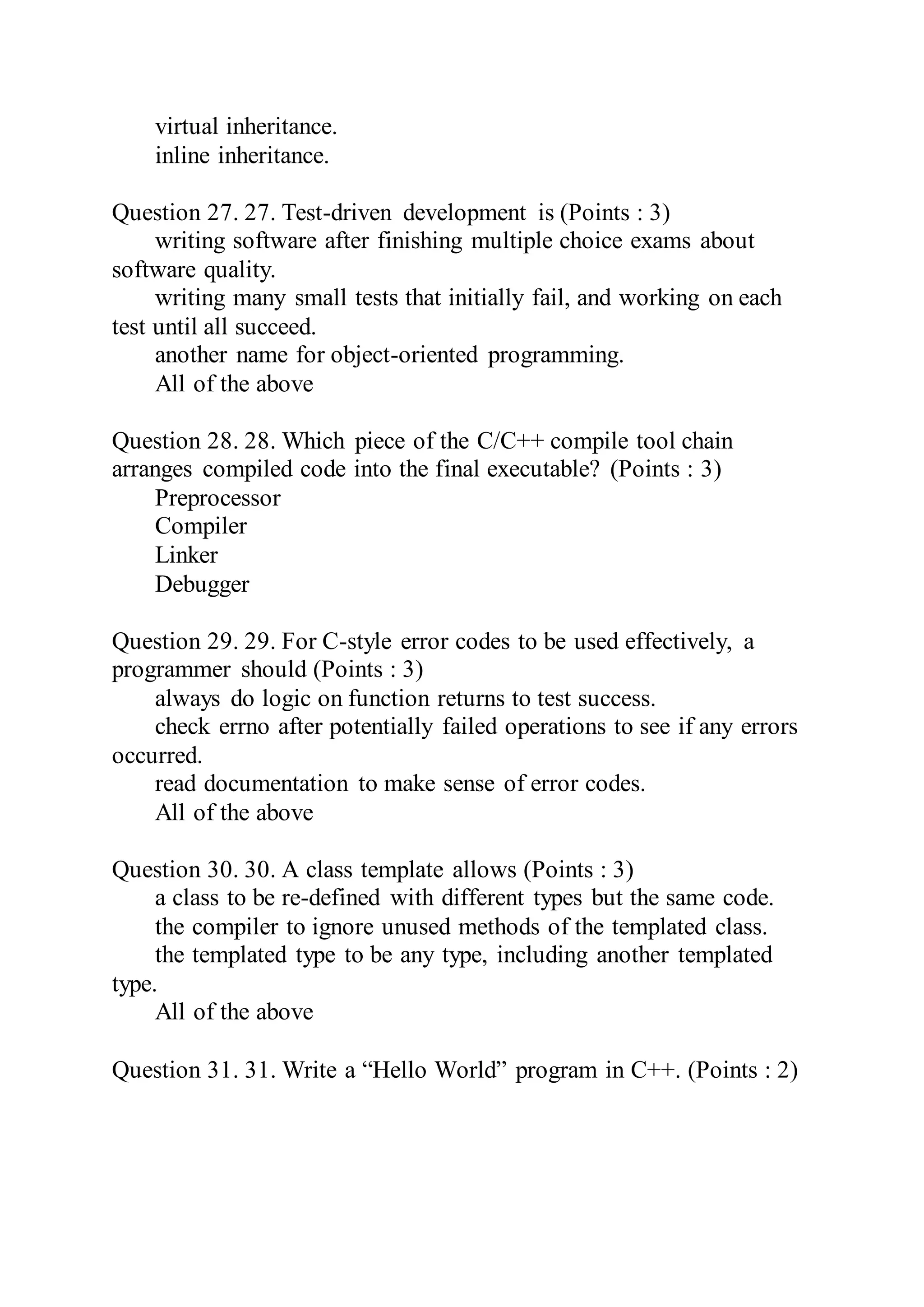 virtual inheritance.
inline inheritance.
Question 27. 27. Test-driven development is (Points : 3)
writing software after finishing multiple choice exams about
software quality.
writing many small tests that initially fail, and working on each
test until all succeed.
another name for object-oriented programming.
All of the above
Question 28. 28. Which piece of the C/C++ compile tool chain
arranges compiled code into the final executable? (Points : 3)
Preprocessor
Compiler
Linker
Debugger
Question 29. 29. For C-style error codes to be used effectively, a
programmer should (Points : 3)
always do logic on function returns to test success.
check errno after potentially failed operations to see if any errors
occurred.
read documentation to make sense of error codes.
All of the above
Question 30. 30. A class template allows (Points : 3)
a class to be re-defined with different types but the same code.
the compiler to ignore unused methods of the templated class.
the templated type to be any type, including another templated
type.
All of the above
Question 31. 31. Write a “Hello World” program in C++. (Points : 2)
 