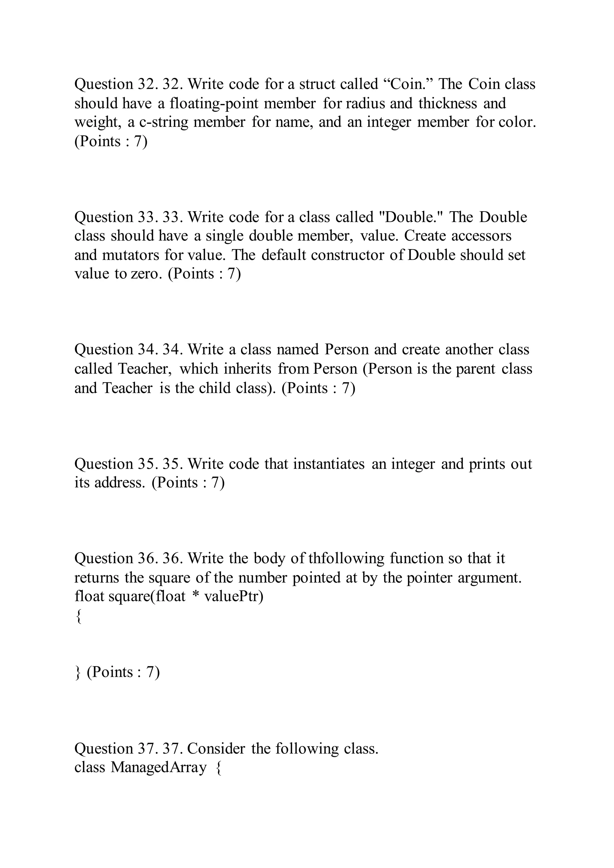 Question 32. 32. Write code for a struct called “Coin.” The Coin class
should have a floating-point member for radius and thickness and
weight, a c-string member for name, and an integer member for color.
(Points : 7)
Question 33. 33. Write code for a class called "Double." The Double
class should have a single double member, value. Create accessors
and mutators for value. The default constructor of Double should set
value to zero. (Points : 7)
Question 34. 34. Write a class named Person and create another class
called Teacher, which inherits from Person (Person is the parent class
and Teacher is the child class). (Points : 7)
Question 35. 35. Write code that instantiates an integer and prints out
its address. (Points : 7)
Question 36. 36. Write the body of thfollowing function so that it
returns the square of the number pointed at by the pointer argument.
float square(float * valuePtr)
{
} (Points : 7)
Question 37. 37. Consider the following class.
class ManagedArray {
 