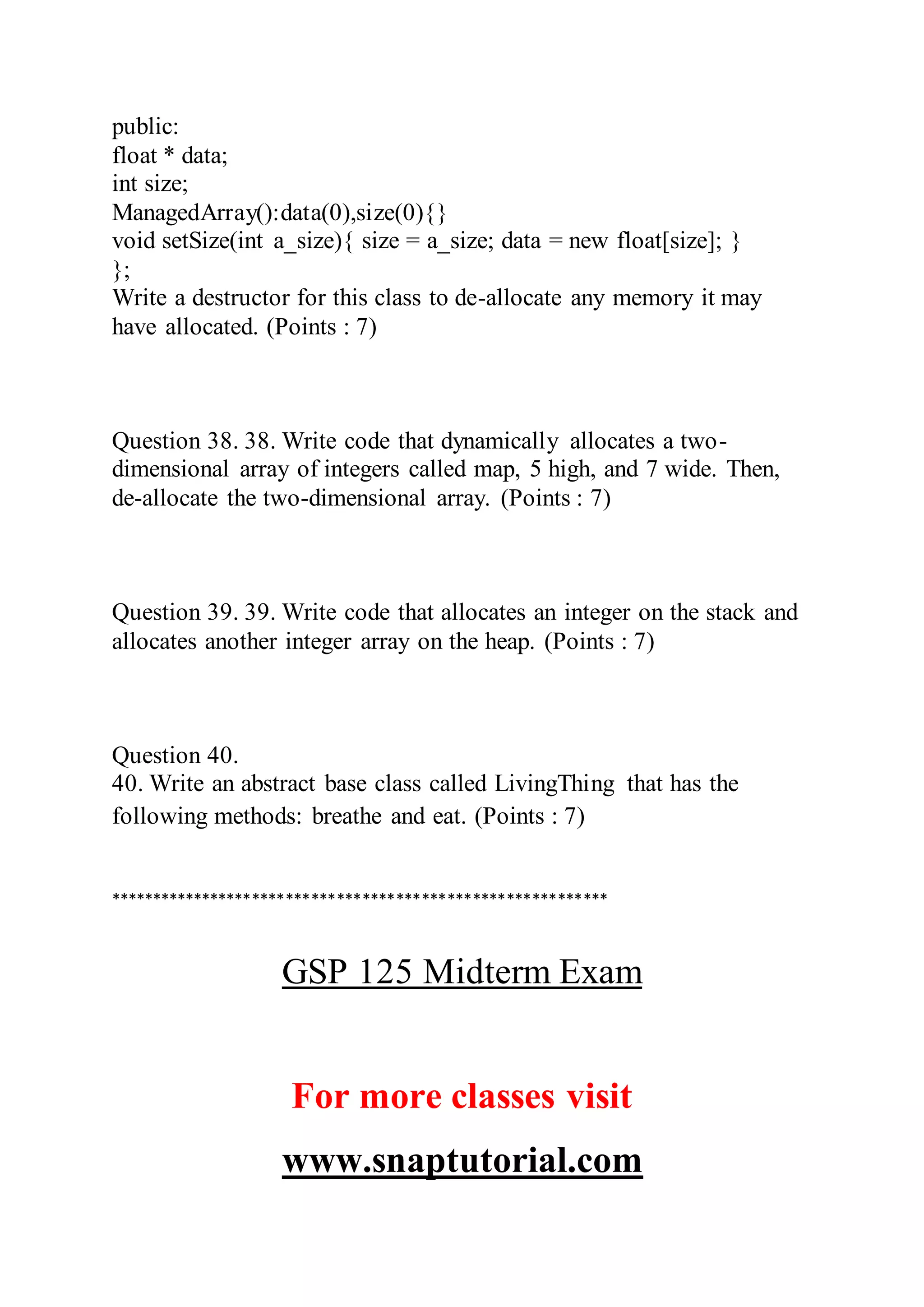 public:
float * data;
int size;
ManagedArray():data(0),size(0){}
void setSize(int a_size){ size = a_size; data = new float[size]; }
};
Write a destructor for this class to de-allocate any memory it may
have allocated. (Points : 7)
Question 38. 38. Write code that dynamically allocates a two-
dimensional array of integers called map, 5 high, and 7 wide. Then,
de-allocate the two-dimensional array. (Points : 7)
Question 39. 39. Write code that allocates an integer on the stack and
allocates another integer array on the heap. (Points : 7)
Question 40.
40. Write an abstract base class called LivingThing that has the
following methods: breathe and eat. (Points : 7)
***********************************************************
GSP 125 Midterm Exam
For more classes visit
www.snaptutorial.com
 
