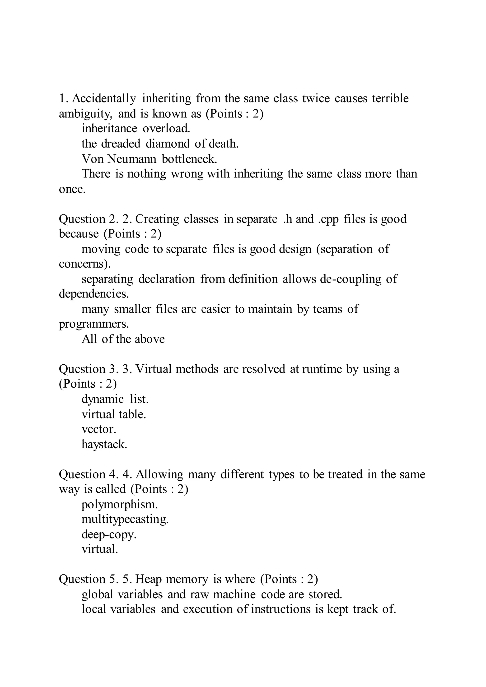 1. Accidentally inheriting from the same class twice causes terrible
ambiguity, and is known as (Points : 2)
inheritance overload.
the dreaded diamond of death.
Von Neumann bottleneck.
There is nothing wrong with inheriting the same class more than
once.
Question 2. 2. Creating classes in separate .h and .cpp files is good
because (Points : 2)
moving code to separate files is good design (separation of
concerns).
separating declaration from definition allows de-coupling of
dependencies.
many smaller files are easier to maintain by teams of
programmers.
All of the above
Question 3. 3. Virtual methods are resolved at runtime by using a
(Points : 2)
dynamic list.
virtual table.
vector.
haystack.
Question 4. 4. Allowing many different types to be treated in the same
way is called (Points : 2)
polymorphism.
multitypecasting.
deep-copy.
virtual.
Question 5. 5. Heap memory is where (Points : 2)
global variables and raw machine code are stored.
local variables and execution of instructions is kept track of.
 