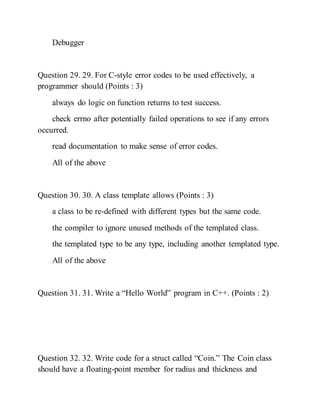 Debugger
Question 29. 29. For C-style error codes to be used effectively, a
programmer should (Points : 3)
always do logic on function returns to test success.
check errno after potentially failed operations to see if any errors
occurred.
read documentation to make sense of error codes.
All of the above
Question 30. 30. A class template allows (Points : 3)
a class to be re-defined with different types but the same code.
the compiler to ignore unused methods of the templated class.
the templated type to be any type, including another templated type.
All of the above
Question 31. 31. Write a “Hello World” program in C++. (Points : 2)
Question 32. 32. Write code for a struct called “Coin.” The Coin class
should have a floating-point member for radius and thickness and
 