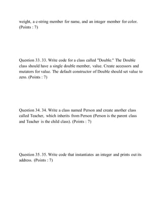weight, a c-string member for name, and an integer member for color.
(Points : 7)
Question 33. 33. Write code for a class called "Double." The Double
class should have a single double member, value. Create accessors and
mutators for value. The default constructor of Double should set value to
zero. (Points : 7)
Question 34. 34. Write a class named Person and create another class
called Teacher, which inherits from Person (Person is the parent class
and Teacher is the child class). (Points : 7)
Question 35. 35. Write code that instantiates an integer and prints out its
address. (Points : 7)
 