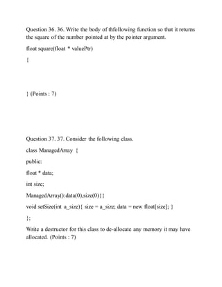 Question 36. 36. Write the body of thfollowing function so that it returns
the square of the number pointed at by the pointer argument.
float square(float * valuePtr)
{
} (Points : 7)
Question 37. 37. Consider the following class.
class ManagedArray {
public:
float * data;
int size;
ManagedArray():data(0),size(0){}
void setSize(int a_size){ size = a_size; data = new float[size]; }
};
Write a destructor for this class to de-allocate any memory it may have
allocated. (Points : 7)
 