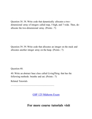 Question 38. 38. Write code that dynamically allocates a two-
dimensional array of integers called map, 5 high, and 7 wide. Then, de-
allocate the two-dimensional array. (Points : 7)
Question 39. 39. Write code that allocates an integer on the stack and
allocates another integer array on the heap. (Points : 7)
Question 40.
40. Write an abstract base class called LivingThing that has the
following methods: breathe and eat. (Points : 7)
Related Tutorials
-------------------------------------------------------------------------------------
GSP 125 Midterm Exam
For more course tutorials visit
 