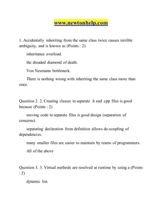 www.newtonhelp.com
1. Accidentally inheriting from the same class twice causes terrible
ambiguity, and is known as (Points : 2)
inheritance overload.
the dreaded diamond of death.
Von Neumann bottleneck.
There is nothing wrong with inheriting the same class more than
once.
Question 2. 2. Creating classes in separate .h and .cpp files is good
because (Points : 2)
moving code to separate files is good design (separation of
concerns).
separating declaration from definition allows de-coupling of
dependencies.
many smaller files are easier to maintain by teams of programmers.
All of the above
Question 3. 3. Virtual methods are resolved at runtime by using a (Points
: 2)
dynamic list.
 