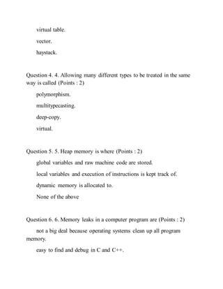virtual table.
vector.
haystack.
Question 4. 4. Allowing many different types to be treated in the same
way is called (Points : 2)
polymorphism.
multitypecasting.
deep-copy.
virtual.
Question 5. 5. Heap memory is where (Points : 2)
global variables and raw machine code are stored.
local variables and execution of instructions is kept track of.
dynamic memory is allocated to.
None of the above
Question 6. 6. Memory leaks in a computer program are (Points : 2)
not a big deal because operating systems clean up all program
memory.
easy to find and debug in C and C++.
 