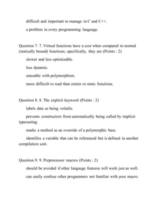 difficult and important to manage in C and C++.
a problem in every programming language.
Question 7. 7. Virtual functions have a cost when compared to normal
(statically bound) functions; specifically, they are (Points : 2)
slower and less optimizable.
less dynamic.
unusable with polymorphism.
more difficult to read than extern or static functions.
Question 8. 8. The explicit keyword (Points : 2)
labels data as being volatile.
prevents constructors from automatically being called by implicit
typecasting.
marks a method as an override of a polymorphic base.
identifies a variable that can be referenced but is defined in another
compilation unit.
Question 9. 9. Preprocessor macros (Points : 2)
should be avoided if other langauge features will work just as well.
can easily confuse other progammers not familiar with your macro.
 