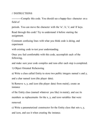 // INSTRUCTIONS
-----------Compile this code. You should see a happy-face character on a
field of
periods. You can move the character with the 'w', 'a', 's', and 'd' keys.
Read through this code! Try to understand it before starting the
assignment.
Comment confusing lines with what you think code is doing, and
experiment
with existing code to test your understanding.
Once you feel comfortable with this code, accomplish each of the
following,
and make sure your code compiles and runs after each step is completed.
1) Object Oriented Refactoring
a) Write a class called Entity to store two public integers named x and y,
and a char named icon (the player data).
b) Remove x, y, and icon (the player data) from main(), create an
instance
of the Entity class (named whatever you like) in main(), and use its
members as replacements for the x, y, and icon variables that were
removed.
c) Write a parameterized constructor for the Entity class that sets x, y,
and icon, and use it when creating the instance.
 