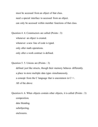 must be accessed from an object of that class.
need a special interface to accessed from an object.
can only be accessed within member functions of that class.
Question 4. 4. Constructors are called (Points : 3)
whenever an object is created.
whenever a new line of code is typed.
only after math operations.
only after a work contract is defined.
Question 5. 5. Unions are (Points : 3)
defined just like structs, though their memory behaves differently.
a place to store multiple data types simultaneously.
a concept from the C language that is uncommon in C++.
All of the above
Question 6. 6. When objects contain other objects, it is called (Points : 3)
composition.
data blending.
subobjecting.
enclosures.
 