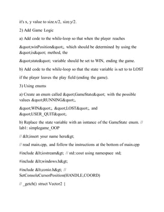 it's x, y value to size.x/2, size.y/2.
2) Add Game Logic
a) Add code to the while-loop so that when the player reaches
"winPosition", which should be determined by using the
"is" method, the
"state" variable should be set to WIN, ending the game.
b) Add code to the while-loop so that the state variable is set to to LOST
if the player leaves the play field (ending the game).
3) Using enums
a) Create an enum called "GameState" with the possible
values "RUNNING",
"WIN", "LOST", and
"USER_QUIT".
b) Replace the state variable with an isntance of the GameState enum. //
lab1: simplegame_OOP
// <insert your name here>
// read main.cpp, and follow the instructions at the bottom of main.cpp
#include <iostream> // std::cout using namespace std;
#include <windows.h>
#include <conio.h> //
SetConsoleCursorPosition(HANDLE,COORD)
// _getch() struct Vector2 {
 