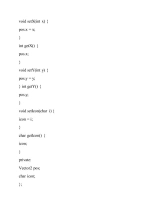 void setX(int x) {
pos.x = x;
}
int getX() {
pos.x;
}
void setY(int y) {
pos.y = y;
} int getY() {
pos.y;
}
void setIcon(char i) {
icon = i;
}
char getIcon() {
icon;
}
private:
Vector2 pos;
char icon;
};
 