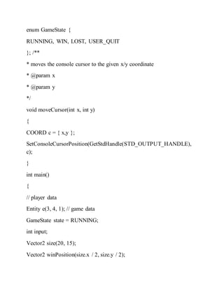 enum GameState {
RUNNING, WIN, LOST, USER_QUIT
}; /**
* moves the console cursor to the given x/y coordinate
* @param x
* @param y
*/
void moveCursor(int x, int y)
{
COORD c = { x,y };
SetConsoleCursorPosition(GetStdHandle(STD_OUTPUT_HANDLE),
c);
}
int main()
{
// player data
Entity e(3, 4, 1); // game data
GameState state = RUNNING;
int input;
Vector2 size(20, 15);
Vector2 winPosition(size.x / 2, size.y / 2);
 