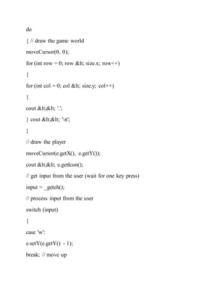 do
{ // draw the game world
moveCursor(0, 0);
for (int row = 0; row < size.x; row++)
{
for (int col = 0; col < size.y; col++)
{
cout << '.';
} cout << 'n';
}
// draw the player
moveCursor(e.getX(), e.getY());
cout << e.getIcon();
// get input from the user (wait for one key press)
input = _getch();
// process input from the user
switch (input)
{
case 'w':
e.setY(e.getY() - 1);
break; // move up
 