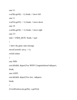 case 'a':
e.setX(e.getX() - 1); break; // move left
case 's':
e.setY(e.getY() + 1); break; // move down
case 'd':
e.setX(e.getX() + 1); break; // move right
case 27:
state = USER_QUIT; break; // quit
}
// show the game state message
moveCursor(0, size.y + 1);
switch (state)
{
case WIN:
cout << "You WON! Congratulations!n";
break;
case LOST:
cout << "You lost...n";
break;
}
if (winPosition.is(e.getX(), e.getY()))
 