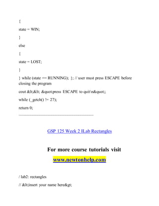 {
state = WIN;
}
else
{
state = LOST;
}
} while (state == RUNNING); }; // user must press ESCAPE before
closing the program
cout << "press ESCAPE to quitn";
while (_getch() != 27);
return 0;
-------------------------------------------------------------------------------------
GSP 125 Week 2 ILab Rectangles
For more course tutorials visit
www.newtonhelp.com
/ lab2: rectangles
// <insert your name here>
 