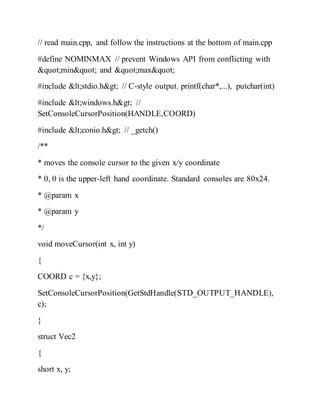// read main.cpp, and follow the instructions at the bottom of main.cpp
#define NOMINMAX // prevent Windows API from conflicting with
"min" and "max"
#include <stdio.h> // C-style output. printf(char*,...), putchar(int)
#include <windows.h> //
SetConsoleCursorPosition(HANDLE,COORD)
#include <conio.h> // _getch()
/**
* moves the console cursor to the given x/y coordinate
* 0, 0 is the upper-left hand coordinate. Standard consoles are 80x24.
* @param x
* @param y
*/
void moveCursor(int x, int y)
{
COORD c = {x,y};
SetConsoleCursorPosition(GetStdHandle(STD_OUTPUT_HANDLE),
c);
}
struct Vec2
{
short x, y;
 