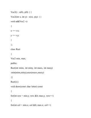 Vec2() : x(0), y(0) { }
Vec2(int x, int y) : x(x), y(y) { }
void add(Vec2 v)
{
x += v.x;
y += v.y;
}
};
class Rect
{
Vec2 min, max;
public:
Rect(int minx, int miny, int maxx, int maxy)
:min(minx,miny),max(maxx,maxy)
{}
Rect(){}
void draw(const char letter) const
{
for(int row = min.y; row < max.y; row++)
{
for(int col = min.x; col < max.x; col++)
 