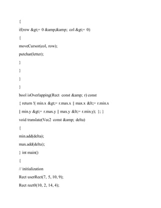 {
if(row >= 0 &amp;&amp; col >= 0)
{
moveCursor(col, row);
putchar(letter);
}
}
}
}
bool isOverlapping(Rect const &amp; r) const
{ return !( min.x >= r.max.x || max.x <= r.min.x
|| min.y >= r.max.y || max.y <= r.min.y); }; }
void translate(Vec2 const &amp; delta)
{
min.add(delta);
max.add(delta);
} int main()
{
// initialization
Rect userRect(7, 5, 10, 9);
Rect rect0(10, 2, 14, 4);
 