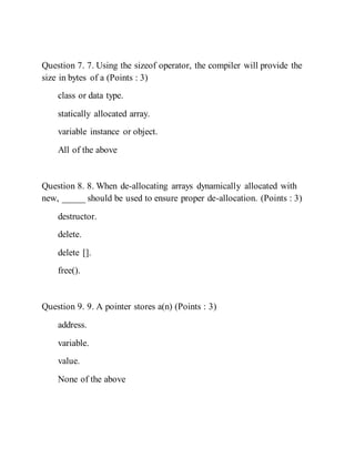 Question 7. 7. Using the sizeof operator, the compiler will provide the
size in bytes of a (Points : 3)
class or data type.
statically allocated array.
variable instance or object.
All of the above
Question 8. 8. When de-allocating arrays dynamically allocated with
new, _____ should be used to ensure proper de-allocation. (Points : 3)
destructor.
delete.
delete [].
free().
Question 9. 9. A pointer stores a(n) (Points : 3)
address.
variable.
value.
None of the above
 