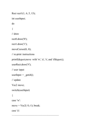 Rect rect1(1, 6, 5, 15);
int userInput;
do
{
// draw
rect0.draw('0');
rect1.draw('1');
moveCursor(0, 0);
// re-print instructions
printf("move with 'w', 'a', 's', and 'd'");
userRect.draw('#');
// user input
userInput = _getch();
// update
Vec2 move;
switch(userInput)
{
case 'w':
move = Vec2( 0,-1); break;
case 'a':
-------------------------------------------------------------------------------------
 