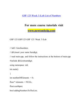 GSP 125 Week 3 iLab List of Numbers
For more course tutorials visit
www.newtonhelp.com
GSP 125 GSP/125 GSP 125 Week 3 iLab
// lab3: listofnumbers
// <insert your name here>
// read main.cpp, and follow the instructions at the bottom of main.cpp
#include <iostream>
using namespace std;
int main()
{
int numberOfElements = 0;
float * elements = NULL;
float userInput;
bool addingNumbersToTheList;
 